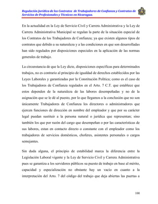 Regulación Jurídica de los Contratos de Trabajadores de Confianza y Contratos de
Servicios de Profesionales y Técnicos en Nicaragua.
100
En la actualidad en la Ley de Servicio Civil y Carrera Administrativa y la Ley de
Carrera Administrativa Municipal se regulan la parte de la situación especial de
los Contratos de los Trabajadores de Confianza; ya que existen algunos tipos de
contratos que debido a su naturaleza y a las condiciones en que son desarrolladas
han sido regulados por disposiciones especiales en la aplicación de las normas
generales de trabajo.
La circunstancia de que la Ley dicte, disposiciones específicas para determinados
trabajos, no es contrario al principio de igualdad de derechos establecidos por las
Leyes Laborales y garantizadas por la Constitución Política; como es el caso de
los Trabajadores de Confianza regulados en el Arto. 7 C.T. que establece que
estos dependen de la naturaleza de las labores desempeñadas y no de la
asignación que se le dé al puesto, por lo que llegamos a la conclusión que no son
únicamente Trabajadores de Confianza los directores o administradores que
ejercen funciones de dirección en nombre del empleador y que por su carácter
legal puedan sustituir a la persona natural o jurídica que representan; sino
también los que por razón del cargo que desempeñan o por las características de
sus labores, estan en contacto directo o constante con el empleador como los
trabajadores de servicios domésticos, choferes, asistentes personales o cargos
semejantes.
Sin duda alguna, el principio de estabilidad marca la diferencia entre la
Legislación Laboral vigente y la Ley de Servicio Civil y Carrera Administrativa
pues se garantiza a los servidores públicos su puesto de trabajo en base al mérito,
capacidad y especialización no obstante hay un vacío en cuanto a la
interpretación del Arto. 7 del código del trabajo que deja abiertas las puertas a
 