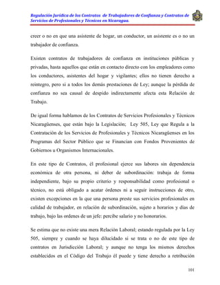 Regulación Jurídica de los Contratos de Trabajadores de Confianza y Contratos de
Servicios de Profesionales y Técnicos en Nicaragua.
101
creer o no en que una asistente de hogar, un conductor, un asistente es o no un
trabajador de confianza.
Existen contratos de trabajadores de confianza en instituciones públicas y
privadas, hasta aquellos que están en contacto directo con los empleadores como
los conductores, asistentes del hogar y vigilantes; ellos no tienen derecho a
reintegro, pero si a todos los demás prestaciones de Ley; aunque la pérdida de
confianza no sea causal de despido indirectamente afecta esta Relación de
Trabajo.
De igual forma hablamos de los Contratos de Servicios Profesionales y Técnicos
Nicaragüenses, que están bajo la Legislación; Ley 505, Ley que Regula a la
Contratación de los Servicios de Profesionales y Técnicos Nicaragüenses en los
Programas del Sector Público que se Financian con Fondos Provenientes de
Gobiernos u Organismos Internacionales.
En este tipo de Contratos, él profesional ejerce sus labores sin dependencia
económica de otra persona, ni deber de subordinación: trabaja de forma
independiente, bajo su propio criterio y responsabilidad como profesional o
técnico, no está obligado a acatar órdenes ni a seguir instrucciones de otro,
existen excepciones en la que una persona preste sus servicios profesionales en
calidad de trabajador, en relación de subordinación, sujeto a horarios y días de
trabajo, bajo las ordenes de un jefe: percibe salario y no honorarios.
Se estima que no existe una mera Relación Laboral; estando regulada por la Ley
505, siempre y cuando se haya dilucidado si se trata o no de este tipo de
contratos en Jurisdicción Laboral; y aunque no tenga los mismos derechos
establecidos en el Código del Trabajo él puede y tiene derecho a retribución
 