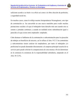 Regulación Jurídica de los Contratos de Trabajadores de Confianza y Contratos de
Servicios de Profesionales y Técnicos en Nicaragua.
102
suficiente acorde a su título o su oficio así como a la libre elección de profesión,
a seguridad social etc.
En muchos casos, como lo refleja nuestra Jurisprudencia Nicaragüense, este tipo
de contratación se ha convertido en una nueva maniobra para evadir muchas
prestaciones sociales a la que el trabajador tiene derecho más aun cuando este se
somete a jornadas continuas y cuando en realidad existe subordinación igual o
parecida a la que existe entre empleador- empleado.
Cabe destacar si hablamos de la contratación o subcontratación para la ejecución
de trabajos en beneficios de terceros, así lo refiere el Arto. 9 C.T. los contratistas
y subcontratistas tienen carácter de empleadores, por tanto el trabajador y/o
profesional no puede demandar directamente a la empresa principal usuaria de su
servicio pero puede solicitar la comparecencia de esta misma a fin de determinar
en la sentencia la existencia de la responsabilidad subsidiaria, amparado en el
Arto. 81 C.P.L.
 