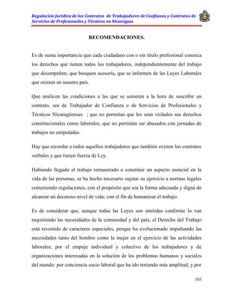 Regulación Jurídica de los Contratos de Trabajadores de Confianza y Contratos de
Servicios de Profesionales y Técnicos en Nicaragua.
103
RECOMENDACIONES.
Es de suma importancia que cada ciudadano con o sin título profesional conozca
los derechos que tienen todos los trabajadores, independientemente del trabajo
que desempeñen; que busquen asesoría, que se informen de las Leyes Laborales
que existen en nuestro país.
Que analicen las condiciones a las que se someten a la hora de suscribir un
contrato, sea de Trabajador de Confianza o de Servicios de Profesionales y
Técnicos Nicaragüenses ; que no permitan que les sean violados sus derechos
constitucionales como laborales; que no permitan ser abusados con jornadas de
trabajos no estipuladas.
Hay que recordar a todos aquellos trabajadores que también existen los contratos
verbales y que tienen fuerza de Ley.
Habiendo llegado el trabajo remunerado a constituir un aspecto esencial en la
vida de las personas, se ha hecho necesario sujetar su ejercicio a normas legales
conteniendo regulaciones, con el propósito que sea la forma adecuada y digna de
alcanzar un decoroso nivel de vida; con el fin de humanizar el trabajo.
Es de considerar que, aunque todas las Leyes son emitidas conforme lo van
requiriendo las necesidades de la comunidad y del país, el Derecho del Trabajo
está revestido de caracteres especiales, porque ha evolucionado impulsando las
necesidades tanto del hombre como la mujer en el ejercicio de las actividades
laborales; por el empuje individual y colectivo de los trabajadores y de
organizaciones interesadas en la solución de los problemas humanos y sociales
del mundo: por conciencia socio laboral que ha ido teniendo más amplitud; y por
 