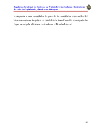 Regulación Jurídica de los Contratos de Trabajadores de Confianza y Contratos de
Servicios de Profesionales y Técnicos en Nicaragua.
104
la respuesta a esas necesidades de parte de las autoridades responsables del
bienestar común en los países, en virtud de todo lo cual han sido promulgadas las
Leyes para regular el trabajo, contenidos en el Derecho Laboral.
 