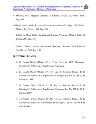 Regulación Jurídica de los Contratos de Trabajadores de Confianza y Contratos de
Servicios de Profesionales y Técnicos en Nicaragua.
106
9. Dávalos, José, Trópicos Laborales. 2a
Edición. México. Ed. Porrúa. 1998.
Pág. 547.
10.De la Cueva, Mario, El Nuevo Derecho Mexicano del Trabajo, 2da Edición.
México, Ed. Porrúa. 1998. Pág. 288.
11.Padilla de Mesa, Ofelia, Derecho del Trabajo, 1°Edición, México, Editorial
Porrúa, 2003.Pág. 305.
12.Valdez Gómez, Francisco, Derecho del Trabajo,1° Edición , Perú, Editorial
San Marcos, 2000, Pág. 230
II. TEXTOS LEGALES
1. La Gaceta Diario Oficial, N° 5, 9 de Enero de 1987, Nicaragua,
Constitución Política de la República de Nicaragua.
2. La Gaceta Diario Oficial, N° 124, Ley de Reforma Parcial de la
Constitución Política de la República de Nicaragua, Ley No. 192 del 24 de
febrero de 1995.
3. La Gaceta Diario Oficial, N° 13, Ley de Reforma Parcial de la
Constitución Política de la República de Nicaragua, Ley No. 330 del 19 de
enero de 2000.
4. La Gaceta Diario Oficial, N° 68, Ley de Reforma Parcial de la
Constitución Política de la República de Nicaragua, Ley No. 527 del 8 de
abril de 2005.
 