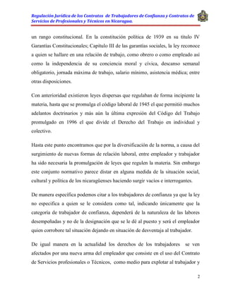 Regulación Jurídica de los Contratos de Trabajadores de Confianza y Contratos de
Servicios de Profesionales y Técnicos en Nicaragua.
2
un rango constitucional. En la constitución política de 1939 en su título IV
Garantías Constitucionales; Capítulo III de las garantías sociales, la ley reconoce
a quien se hallare en una relación de trabajo, como obrero o como empleado así
como la independencia de su conciencia moral y cívica, descanso semanal
obligatorio, jornada máxima de trabajo, salario mínimo, asistencia médica; entre
otras disposiciones.
Con anterioridad existieron leyes dispersas que regulaban de forma incipiente la
materia, hasta que se promulga el código laboral de 1945 el que permitió muchos
adelantos doctrinarios y más aún la última expresión del Código del Trabajo
promulgado en 1996 el que divide el Derecho del Trabajo en individual y
colectivo.
Hasta este punto encontramos que por la diversificación de la norma, a causa del
surgimiento de nuevas formas de relación laboral, entre empleador y trabajador
ha sido necesaria la promulgación de leyes que regulen la materia. Sin embargo
este conjunto normativo parece distar en alguna medida de la situación social,
cultural y política de los nicaragüenses haciendo surgir vacíos e interrogantes.
De manera específica podemos citar a los trabajadores de confianza ya que la ley
no especifica a quien se le considera como tal, indicando únicamente que la
categoría de trabajador de confianza, dependerá de la naturaleza de las labores
desempeñadas y no de la designación que se le dé al puesto y será el empleador
quien corrobore tal situación dejando en situación de desventaja al trabajador.
De igual manera en la actualidad los derechos de los trabajadores se ven
afectados por una nueva arma del empleador que consiste en el uso del Contrato
de Servicios profesionales o Técnicos, como medio para explotar al trabajador y
 