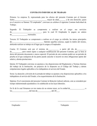 CONTRATO INDIVIDUAL DE TRABAJO
Primera: La empresa X, representada para los efectos del presente Contrato por el Gerente
Señor__________________________________ mayor de edad_______ y de este domicilio, quien
en el sucesivo se llamara “El empleador”, conviene en celebrar el siguiente Contrato Individual de
Trabajo.
Segunda: El Trabajador se compromete a realizar en el cargo: sus servicios
de_______________________________, para lo cual El Empleador le pagara un salario
de________________, mensuales.
Tercera: El Trabajador se compromete a realizar en el cargo ya referido, las tareas principales
de:________________________________. Además aquellas conexas, según la índole del mismo,
debiendo realizar su trabajo en el lugar que le asigne el Empleador.
Cuarta: El Contrato será por el termino de___________ a partir del día de__________
de__________, pero estará sujeto a cualquier modificación del presente Contrato, que se hora al
dorso del presente documento o anexo especial. El periodo de este contrato podrá ser un periodo de
prueba en el que cualquiera de las partes puede cancelar si incurrir en otras obligaciones aparte del
salario y demás prestaciones.
Quinta: El Trabajador conviene en ajustarse a las disposiciones del Reglamento y Normas Internas
del trabajo de la Institución, sin perjuicio de lo dispuesto en el Código del Trabajo y demás
estipulaciones legales aplicables a los trabajadores al servicio del Estado.
Sexta: La duración y división de la jornada de trabajo se ajustara a las disposiciones aplicables a los
trabajadores al servicio del Estado, a los requerimientos de la Institución.
Séptima: Si al vencimiento del presente Contrato la Relación Laboral subsiste, este se extenderá por
tiempo indeterminado ajustándose a lo establecido en las leyes laborales.
En fe de lo cual firmamos en tres tantos de un mismo tenor, en la cuidad de_______________, a
los_________________, del mes de______________, del 20___.
__________________ _____________________
Empleador Trabajador
 