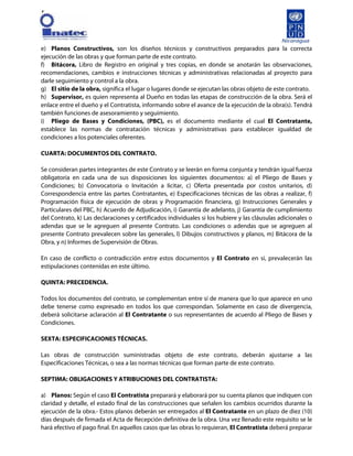 [
e) Planos Constructivos, son los diseños técnicos y constructivos preparados para la correcta
ejecución de las obras y que forman parte de este contrato.
f) Bitácora, Libro de Registro en original y tres copias, en donde se anotarán las observaciones,
recomendaciones, cambios e instrucciones técnicas y administrativas relacionadas al proyecto para
darle seguimiento y control a la obra.
g) El sitio de la obra, significa el lugar o lugares donde se ejecutan las obras objeto de este contrato.
h) Supervisor, es quien representa al Dueño en todas las etapas de construcción de la obra. Será el
enlace entre el dueño y el Contratista, informando sobre el avance de la ejecución de la obra(s). Tendrá
también funciones de asesoramiento y seguimiento.
i) Pliego de Bases y Condiciones, (PBC), es el documento mediante el cual El Contratante,
establece las normas de contratación técnicas y administrativas para establecer igualdad de
condiciones a los potenciales oferentes.
CUARTA: DOCUMENTOS DEL CONTRATO.
Se consideran partes integrantes de este Contrato y se leerán en forma conjunta y tendrán igual fuerza
obligatoria en cada una de sus disposiciones los siguientes documentos: a) el Pliego de Bases y
Condiciones; b) Convocatoria o Invitación a licitar, c) Oferta presentada por costos unitarios, d)
Correspondencia entre las partes Contratantes, e) Especificaciones técnicas de las obras a realizar, f)
Programación física de ejecución de obras y Programación financiera, g) Instrucciones Generales y
Particulares del PBC, h) Acuerdo de Adjudicación, i) Garantía de adelanto, j) Garantía de cumplimiento
del Contrato, k) Las declaraciones y certificados individuales si los hubiere y las cláusulas adicionales o
adendas que se le agreguen al presente Contrato. Las condiciones o adendas que se agreguen al
presente Contrato prevalecen sobre las generales, l) Dibujos constructivos y planos, m) Bitácora de la
Obra, y n) Informes de Supervisión de Obras.
En caso de conflicto o contradicción entre estos documentos y El Contrato en sí, prevalecerán las
estipulaciones contenidas en este último.
QUINTA: PRECEDENCIA.
Todos los documentos del contrato, se complementan entre sí de manera que lo que aparece en uno
debe tenerse como expresado en todos los que correspondan. Solamente en caso de divergencia,
deberá solicitarse aclaración al El Contratante o sus representantes de acuerdo al Pliego de Bases y
Condiciones.
SEXTA: ESPECIFICACIONES TÉCNICAS.
Las obras de construcción suministradas objeto de este contrato, deberán ajustarse a las
Especificaciones Técnicas, o sea a las normas técnicas que forman parte de este contrato.
SEPTIMA: OBLIGACIONES Y ATRIBUCIONES DEL CONTRATISTA:
a) Planos: Según el caso El Contratista preparará y elaborará por su cuenta planos que indiquen con
claridad y detalle, el estado final de las construcciones que señalen los cambios ocurridos durante la
ejecución de la obra.- Estos planos deberán ser entregados al El Contratante en un plazo de diez (10)
días después de firmada el Acta de Recepción definitiva de la obra. Una vez llenado este requisito se le
hará efectivo el pago final. En aquellos casos que las obras lo requieran, El Contratista deberá preparar
 