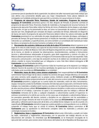 [
y presentar para la aprobación de la supervisión, los planos de taller necesarios para todo trabajo que
este último crea conveniente detallar para una mejor interpretación. Estos planos deberán ser
entregados con la debida anticipación para permitir su revisión y no causar atrasos en la obra.-
b) Programa de ejecución física, financiera, listado de materiales, Programa de recursos
humanos: El Contratista presentará quince (15) días después de firmado el presente contrato el
programa de ejecución física, financiera, listado de materiales y el programa de recursos humanos. El
programa de ejecución física debe indicar las fechas de inicio y finalización de las etapas y sub-etapas
de ejecución, en que se ha presentado la obra, así como sus porcentajes de avances y cantidades a
ejecutar por mes, desglosado por concepto de etapas y periodos de tiempo, elaborado en diagrama
de barras de Gantt. El programa de ejecución financiera deberá indicar los valores estimados que El
Contratista presentará en sus solicitudes de pago, desglosado por concepto de etapas, sub-etapas y
periodos de tiempo. De igual manera presentará un listado de materiales a utilizar por cada actividad
indicando sus cantidades y especificaciones, así como también un consolidado del material por todas
las obras y un programa de recursos humanos a emplear en la obra(s).-
c) Documentos de contrato y bitácora en el sitio de la obra: El Contratista deberá mantener en el
lugar de la obra en todo tiempo, una copia de los documentos del presente contrato. El Contratista,
deberá proveer un libro de Bitácora. Este Libro de Registro dispondrá de una hoja original y tres copias
de la misma, en donde se anotarán las observaciones, recomendaciones, cambios e instrucciones
técnicas y administrativas relacionadas al proyecto, para darle seguimiento y control a la obra. La
Bitácora deberá permanecer en la obra y entregarse al Contratante toda vez que le sea requerido. Toda
instrucción, comunicación u otro tipo de anotación escritas en él, deberá ser considerada de carácter
oficial y tendrá la misma formalidad que un telegrama o carta. Este libro deberá entregarse al El
Contratante una vez finalizadas las obras.-
d) Muestras: El Contratista suplirá al Supervisor todas las muestras que se le requieran. Los trabajos
deberán hacerse de acuerdo con las muestras aprobadas, los gastos que se incurran por las muestras
solicitadas serán asumidas por El Contratista en su totalidad.-
e) Materiales, mano de obra y otros enseres empleados: Será responsabilidad de El Contratista
suministrarse hasta el lugar de las obras a realizar los servicios de agua, energía eléctrica y el consumo
por estos servicios serán pagados por su propia cuenta, mediante arreglo con El Contratante. El
Contratista podrá cobrar proporcionalmente al valor del consumo a otros contratistas, si lo hubieran.
El Contratista proveerá y pagará por su cuenta todos los materiales, mano de obra, herramientas,
equipo, transporte y todas las facilidades necesarias de todo tipo para la ejecución y terminación de los
trabajos. Los materiales a emplear serán nuevos y acordes con las especificaciones técnicas, y la mano
de obra será de primera calidad. El Contratista hará observar disciplina y orden entre sus empleados y
no empleará en el trabajo, a personas no aptas o no competentes para los trabajos a efectuar. El
Contratista removerá de la obra a cualquier empleado o subcontratista cuando el Supervisor lo
estimare conveniente y lo solicite por escrito, en los casos que el empleado o subcontratista faltase a
los preceptos generales del decoro, cortesía y disciplina en sus relaciones con las autoridades y
personas que tengan derecho de estar en la obra. En los casos que El Contratista no supla el equipo
adecuado y suficiente para la ejecución de la obra, y la calidad de los trabajos no sea de acuerdo a lo
especificado, El Contratante retendrá el pago por avalúo periódico y correspondiente o en su defecto
suspender el trabajo hasta que se corrija el reclamo. El Contratista deberá suministrar al El
Contratante para su aprobación la información completa sobre los materiales y artículos que
contempla incorporar en la obra.-
f) Reglamentos, leyes y regulaciones: El Contratista deberá estar informado y cumplir con todas
las leyes, ordenanzas y reglamentos relacionados con la ejecución del trabajo descrito en los
documentos del contrato.- Es entendido que El Contratante, es la Institución encargada de la
ejecución del contrato, pero existen otras Instituciones del Gobierno de la República de Nicaragua que
 