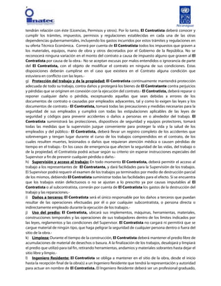 [
tendrán relación con éste (Licencias, Permisos y otros). Por lo tanto, El Contratista deberá conocer y
cumplir los trámites, impuestos, permisos y regulaciones establecidas en cada una de las otras
dependencias gubernamentales, incluyendo los gastos incurridos por estos trámites y regulaciones en
su oferta Técnico Económica. Correrá por cuenta de El Contratista todos los impuestos que graven a
los materiales, equipos, mano de obra y otros decretados por el Gobierno de la República. No se
reconocerá ninguna variación en el monto del contrato a causa de impuesto alguno que graven al El
Contratista por causa de la obra.- No se aceptan excusas por malos entendidos o ignorancia de parte
del El Contratista, con el objeto de modificar el contrato en ninguna de sus condiciones. Estas
disposiciones deberán cumplirse en el caso que existiera en el Contrato alguna condición que
estuviera en conflicto con las leyes.-
g) Protección del trabajo y de la propiedad: El Contratista continuamente mantendrá protección
adecuada de todo su trabajo, contra daños y protegerá los bienes de El Contratante contra perjuicios
y pérdidas que se originen en conexión con la ejecución del contrato.- El Contratista, deberá reparar o
reponer cualquier daño o pérdida, exceptuando aquellas que sean debidas a errores de los
documentos de contrato o causadas por empleados adyacentes, tal y como lo exigen las leyes y los
documentos de contrato.- El Contratista, tomará todas las precauciones y medidas necesarias para la
seguridad de sus empleados y cumplirá con todas las estipulaciones aplicables de las leyes de
seguridad y códigos para prevenir accidentes o daños a personas en o alrededor del trabajo. El
Contratista suministrará las protecciones, dispositivos de seguridad y equipos protectores, tomará
todas las medidas que la supervisión juzgue conveniente para proteger la vida y la salud de los
empleados y del público.- El Contratista, deberá llevar un registro completo de los accidentes que
sobrevengan y tengan lugar durante el curso de los trabajos comprendidos en el contrato, de los
cuales resulten muertes, lesionados o daños que requieran atención médica o causen pérdidas de
tiempo en el trabajo.- En los casos de emergencia que afecten la seguridad de las vidas, del trabajo o
de la propiedad, el Contratista podrá actuar según su criterio sin esperar instrucciones especiales del
Supervisor a fin de prevenir cualquier pérdida o daño.-
h) Supervisión y acceso al trabajo: En todo momento El Contratista, deberá permitir el acceso al
trabajo a los representantes de El Contratante, y dará facilidades para la Supervisión de los trabajos.
El Supervisor podrá requerir el examen de los trabajos ya terminados por medio de destrucción parcial
de los mismos, debiendo El Contratista suministrar todas las facilidades para el efecto. Si se encuentra
que los trabajos están defectuosos o no se ajustan a lo prescrito ya por causas imputables al El
Contratista o al subcontratista, correrán por cuenta de El Contratista los gastos de la destrucción del
trabajo y las reparaciones.-
i) Daños a terceros: El Contratista será el único responsable por los daños a terceros que puedan
resultar de las operaciones efectuadas por él o por cualquier subcontratista, o persona directa o
indirectamente empleado durante la ejecución de los trabajos.-
j) Uso del predio: El Contratista, ubicará sus implementos, máquinas, herramientas, materiales,
construcciones temporales y las operaciones de sus trabajadores dentro de los límites indicados por
las leyes, reglamentos y las condiciones del Supervisor. El Contratista no cargará ni permitirá que se
cargue material de ningún tipo, que haga peligrar la seguridad de cualquier persona dentro o fuera del
sitio de la obra.-
k) Limpieza: Durante el tiempo de la construcción, El Contratista deberá mantener el predio libre de
acumulaciones de material de desechos o basura. A la finalización de los trabajos, desalojará y limpiará
el predio que utilizó para tal fin, retirando herramientas, andamios y materiales sobrantes hasta dejar el
sitio libre y limpio.-
l) Ingeniero Residente: El Contratista se obliga a mantener en el sitio de la obra, desde el inicio
hasta la recepción final de la obra(s) a un Ingeniero Residente que tendrá la representación y autoridad
para actuar en nombre de El Contratista. El Ingeniero Residente deberá ser un profesional graduado,
 