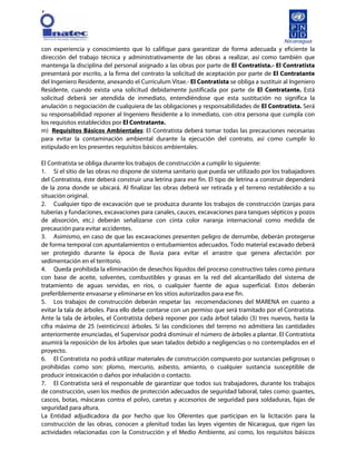 [
con experiencia y conocimiento que lo califique para garantizar de forma adecuada y eficiente la
dirección del trabajo técnica y administrativamente de las obras a realizar, así como también que
mantenga la disciplina del personal asignado a las obras por parte de El Contratista.- El Contratista
presentará por escrito, a la firma del contrato la solicitud de aceptación por parte de El Contratante
del Ingeniero Residente, anexando el Curriculum Vitae.- El Contratista se obliga a sustituir al Ingeniero
Residente, cuando exista una solicitud debidamente justificada por parte de El Contratante. Está
solicitud deberá ser atendida de inmediato, entendiéndose que esta sustitución no significa la
anulación o negociación de cualquiera de las obligaciones y responsabilidades de El Contratista. Será
su responsabilidad reponer al Ingeniero Residente a lo inmediato, con otra persona que cumpla con
los requisitos establecidos por El Contratante.
m) Requisitos Básicos Ambientales: El Contratista deberá tomar todas las precauciones necesarias
para evitar la contaminación ambiental durante la ejecución del contrato, así como cumplir lo
estipulado en los presentes requisitos básicos ambientales.
El Contratista se obliga durante los trabajos de construcción a cumplir lo siguiente:
1. Si el sitio de las obras no dispone de sistema sanitario que pueda ser utilizado por los trabajadores
del Contratista, éste deberá construir una letrina para ese fin. El tipo de letrina a construir dependerá
de la zona donde se ubicará. Al finalizar las obras deberá ser retirada y el terreno restablecido a su
situación original.
2. Cualquier tipo de excavación que se produzca durante los trabajos de construcción (zanjas para
tuberías y fundaciones, excavaciones para canales, cauces, excavaciones para tanques sépticos y pozos
de absorción, etc.) deberán señalizarse con cinta color naranja internacional como medida de
precaución para evitar accidentes.
3. Asimismo, en caso de que las excavaciones presenten peligro de derrumbe, deberán protegerse
de forma temporal con apuntalamientos o entubamientos adecuados. Todo material excavado deberá
ser protegido durante la época de lluvia para evitar el arrastre que genera afectación por
sedimentación en el territorio.
4. Queda prohibida la eliminación de desechos líquidos del proceso constructivo tales como pintura
con base de aceite, solventes, combustibles y grasas en la red del alcantarillado del sistema de
tratamiento de aguas servidas, en ríos, o cualquier fuente de agua superficial. Estos deberán
preferiblemente envasarse y eliminarse en los sitios autorizados para ese fin.
5. Los trabajos de construcción deberán respetar las recomendaciones del MARENA en cuanto a
evitar la tala de árboles. Para ello debe contarse con un permiso que será tramitado por el Contratista.
Ante la tala de árboles, el Contratista deberá reponer por cada árbol talado (3) tres nuevos, hasta la
cifra máxima de 25 (veinticinco) árboles. Si las condiciones del terreno no admitiera las cantidades
anteriormente enunciadas, el Supervisor podrá disminuir el número de árboles a plantar. El Contratista
asumirá la reposición de los árboles que sean talados debido a negligencias o no contemplados en el
proyecto.
6. El Contratista no podrá utilizar materiales de construcción compuesto por sustancias peligrosas o
prohibidas como son: plomo, mercurio, asbesto, amianto, o cualquier sustancia susceptible de
producir intoxicación o daños por inhalación o contacto.
7. El Contratista será el responsable de garantizar que todos sus trabajadores, durante los trabajos
de construcción, usen los medios de protección adecuados de seguridad laboral, tales como: guantes,
cascos, botas, máscaras contra el polvo, caretas y accesorios de seguridad para soldaduras, fajas de
seguridad para altura.
La Entidad adjudicadora da por hecho que los Oferentes que participan en la licitación para la
construcción de las obras, conocen a plenitud todas las leyes vigentes de Nicaragua, que rigen las
actividades relacionadas con la Construcción y el Medio Ambiente, así como, los requisitos básicos
 