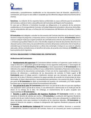 [
ambientales y procedimientos establecidos en los documentos base de licitación, adjudicación y
contratación, por lo que no será válido ni aceptable que los Oferentes aleguen desconocimiento de los
mismos.
Sanciones.- La violación de los requisitos básicos ambientales es causa suficiente para la cancelación
del Contrato y solicitar el retiro o descalificación del Contratista del Registro de Proveedores.
En caso que un Oferente o Contratista incumpla sus obligaciones, y sin perjuicio de las sanciones
establecidas en el correspondiente Contrato, la Entidad Adquirente procederá a denunciar dicha falta,
con los antecedentes del caso, a la Dirección de Contrataciones del Ministerio de Hacienda y Crédito
Público.
El Contratista está obligado a estudiar los documentos del Contrato descritos en la cláusula Cuarta y,
durante la etapa de preguntas y respuestas previo a la presentación de ofertas, El Contratista deberá
evacuar cualquier duda que surgiere producto de contradicciones entre los documentos del Contrato
u omisiones que pudiese haber en uno o más de ellos respecto al resto de documentos descritos en la
cláusula Cuarta o entre estos y los procedimientos correctos del proceso constructivo. De no hacerlo se
entenderá que al momento de presentar su oferta ésta contempla e incluye en sus costos la solución
adecuada a dichas contradicciones en beneficio de la obra, de acuerdo a los intereses del DUEÑO y a la
buena práctica de la ingeniería.
OCTAVA: OBLIGACIONES Y ATRIBUCIONES DEL CONTRATANTE.
Atribuciones del Contratante:
a) Nombramiento del supervisor: El Contratante deberá nombrar un Supervisor, quien tendrá a su
cargo la dirección y supervisión general del trabajo con las siguientes atribuciones: 1) Será órgano de
comunicación entre El Contratista y El Contratante; 2) Será representante de El Contratante en lo
referente a los aspectos técnicos (verificar el uso y calidad de los materiales) y financieros de las obras a
realizar, conforme los documentos contractuales; 3) Será uno de los responsables en interpretar los
términos de referencias y condiciones de los documentos de contrato; 4) Podrá sugerir al El
Contratante parar el trabajo parcial o totalmente siempre que sea necesario, para la adecuada
ejecución de la obra; 5) Revisar y proponer los pagos parciales de acuerdo con el porcentaje de obras
terminadas; 6) Hacer observaciones y recomendaciones pertinentes a los avances de obras; 7) Recibir
por parte de El Contratista las obras ya terminadas de acuerdo a lo contratado; y 8) Todas aquellas
funciones que se requieran para el buen funcionamiento de la obra.-
b) Uso parcial de la obra: El Contratante podrá hacer uso parcial de la obra sin que esto signifique
una aceptación total o parcial de la misma, ni una eliminación o disminución en la multa por día de
atraso en la entrega de la obra. Sin embargo, el mantenimiento de la parte ocupada será
responsabilidad de El Contratante.-
c) Derecho a pedir la sustitución del Ingeniero Residente: El Contratante tendrá en todo
momento el derecho de solicitar por escrito a El Contratista, la sustitución del Ingeniero Residente
cuando esté de por medio la buena marcha de los trabajos, tanto para salvaguardar la calidad de las
obras ejecutadas como para mantener la disciplina de las relaciones laborales.- El Contratante se
reserva el derecho de aceptar o rechazar la designación del Ingeniero Residente propuesto por El
Contratista.
d) Derecho de Modificación Unilateral: El Contratante podrá modificar, disminuir o aumentar
unilateralmente, durante la ejecución del contrato, hasta en un cincuenta por ciento la prestación
 