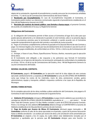 [
objeto de la contratación, siguiendo el procedimiento y cuando concurran las circunstancias señaladas
en el Arto. 71.2 de la Ley de Contrataciones Administrativas del Sector Público.
e) Resolución por Incumplimiento: En caso de incumplimiento imputable al Contratista, el
Contratante podrá resolver sus relaciones contractuales siguiendo el procedimiento establecido en el
Arto.240 del Reglamento General a la LCASP.
f) Rescisión por motivos de interés público, caso fortuito o fuerza mayor, el presente Contrato,
de acuerdo a lo establecido en la Ley y su Reglamento General.
Obligaciones del Contratante:
a) Es obligación del Contratante permitir el libre acceso al Contratista al lugar de la obra para que
pueda ejecutar plenamente y sin obstáculos lo pactado en este Contrato, salvo si se presenta alguna
de las circunstancias previstas para la terminación unilateral o cuando acuerde con el Contratista
suspender temporalmente la ejecución del contrato o rescindirlo de mutuo acuerdo.
b) Pagar al Contratista cumplidamente conforme lo pactado en la Cláusula Décima de este Contrato y
pagar los intereses legales y los montos por tasa de deslizamiento de la moneda en caso de incurrir en
mora en los pagos establecidos, de conformidad con el Arto. 103 Inc. c) de la Ley de Contrataciones del
Estado.
c) Entregar, si fuese el caso, Planos, Especificaciones Técnicas, diseños, necesarios para la ejecución
de las obras.
d) El Contratante está obligado a dar respuesta a las peticiones que formule El Contratista
relacionadas con el ejercicio del derecho a la terminación anticipada de conformidad a lo establecido
en el Arto. 103 Inc. d) de la Ley de Contrataciones del Estado y Arto. 148 del Reglamento General a la
Ley de Contrataciones del Estado.
NOVENA: VALOR DEL CONTRATO.
El Contratante, pagará a El Contratista por la ejecución total de la obra objeto de este contrato
ejecutado satisfactoriamente y aceptada por El Contratante la suma de (EN LETRAS) (EN NUMEROS)
suma que incluye los costos de los materiales, mano de obra, prestaciones sociales, gastos
administrativos, equipo y transporte, utilidad e impuestos conforme a las Leyes de la República de
Nicaragua.
DECIMA: FORMA DE PAGO.
Por la completa ejecución de las obras recibidas a plena satisfacción del Contratante, éste pagará a El
Contratista el valor total del presente Contrato de la siguiente forma:
a) Adelanto: El Contratante entregará a El Contratista un pago inicial o adelanto que ascenderá a la
cantidad de (VALOR EN LETRAS) (VALOR EN NUMEROS) equivalente al _______ por ciento ( %) del
Valor Total del Contrato, quince (15) días hábiles contados a partir de la firma del presente Contrato.
Previo a la entrega de este adelanto El Contratista deberá entregar al CONTRATANTE la Garantía de
Adelanto establecida en la Cláusula Décimo primera de este Contrato.-
b) Pago de Avalúo por Avance de Obras: El Contratante efectuará pagos mensuales a El
Contratista conforme al valor de las obras ejecutadas en el periodo, a partir de la primera facturación
hasta su debida cancelación.- Los avalúos por avance de obras y de cancelación serán presentados por
El Contratista en original y tres (3) copias, los cuales deben estar debidamente revisados por el
Supervisor y aprobados por la persona que El Contratante designe para esta función. La
 