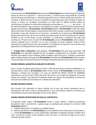 [
documentación que El Contratista debe presentar a El Contratante para recibir el pago de avalúo por
avance de obras es la siguiente: 1.- Factura de Cobro; 2.- Avalúo Parcial correspondiente al período
(informe de ejecución financiera); 3.- Informe de ejecución física; 4.- Informe de Recursos Humanos.- En
el avalúo, se deberá mostrar los avances estimados en porcentajes para cada concepto de pago, los
valores en dinero, las cantidades acumuladas y el valor total. Se deberá también indicar las
amortizaciones al adelanto (a cada avalúo presentado, se amortizará un __________ por ciento ( %)
del valor del adelanto, hasta cancelar en su totalidad el concepto), la retención para el pago final y lo
pagado anteriormente a El Contratista.- El Contratante pagará a El Contratista el valor del avalúo
dentro de los diez (10) días hábiles a la presentación del mismo, siempre y cuando esté correctamente
presentado y haya sido revisado por el Supervisor y aprobado por la persona que El Contratante
designe para esta función. De no ser así el Supervisor expresará por escrito las razones por las cuales ha
decidido no dar el Visto Bueno al pago solicitado.- La verificación y aceptación del pago final
constituye un finiquito tanto de parte de El Contratante como de El Contratista sobre cualquier
reclamo originado por el contrato, con la única excepción de existir cualquier reclamo hecho
previamente al pago final que aún está pendiente y los defectos de material o mano de obra que
aparecieren en el trabajo durante el año posterior al pago final.-
c) El pago final y retenciones serán pagados a El Contratista hasta que haya presentado a El
Contratante una seguridad aceptable de que ha pagado cumplidamente los materiales, salarios o
adeudos que pudieran causar embargos sobre el trabajo o parte del mismo.- Si llegara a presentarse
algún embargo después del pago final, El Contratista reembolsará al El Contratante todos los gastos
en que éste haya incurrido para levantar el embargo incluyendo todos los costos y honorarios legales.
DECIMA PRIMERA: GARANTÍA DE ADELANTO O ANTICIPO.
Previo a recibir el adelanto del treinta por ciento ( 30%) del valor de este Contrato establecido en su
Cláusula Décima Inciso a), El Contratista deberá rendir a favor de El Contratante una Garantía de
Adelanto o Anticipo que ascenderá a la suma de (VALOR EN LETRAS) (VALOR EN NUMEROS)
equivalente al cien por ciento (100%) del monto del mismo, con el objeto de garantizar el correcto
manejo del anticipo.- Esta garantía de adelanto tendrá una vigencia de (equivalente al tiempo de
ejecución que establezca el Contratista en su oferta) días calendarios.
DECIMA SEGUNDA: IDIOMA.
Este Contrato está redactado en idioma Español, por lo que este idioma prevalecerá para la
interpretación del mismo. Toda la correspondencia y otros documentos relativos al Contrato que
intercambien las partes serán redactados en este mismo idioma.
DECIMA TERCERA: RETENCIONES DE PAGO AL CONTRATISTA.
El Supervisor podrá sugerir a El Contratante retener o anular, debido a evidencias posteriores
descubiertas total o parcialmente, cualquier pago ya aprobado para proteger los intereses de El
Contratante debido a:
a. Trabajos defectuosos no corregidos a su debido tiempo;
b. Reclamos pendientes ante El Contratista, por el incumplimiento de compromisos contractuales; y
c. Cuando El Contratista por causas injustificadas suspendiera actividades parciales o totales de la
obra.- Cuando los motivos arriba señalados cesen de existir, se efectuará el pago de las sumas
retenidas por tales motivos.
 