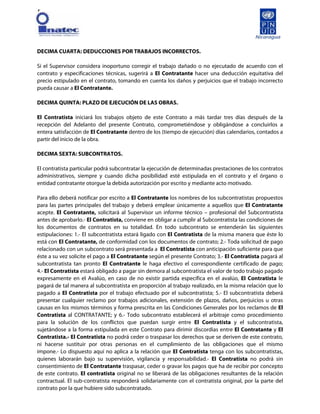 [
DECIMA CUARTA: DEDUCCIONES POR TRABAJOS INCORRECTOS.
Si el Supervisor considera inoportuno corregir el trabajo dañado o no ejecutado de acuerdo con el
contrato y especificaciones técnicas, sugerirá a El Contratante hacer una deducción equitativa del
precio estipulado en el contrato, tomando en cuenta los daños y perjuicios que el trabajo incorrecto
pueda causar a El Contratante.
DECIMA QUINTA: PLAZO DE EJECUCIÓN DE LAS OBRAS.
El Contratista iniciará los trabajos objeto de este Contrato a más tardar tres días después de la
recepción del Adelanto del presente Contrato, comprometiéndose y obligándose a concluirlos a
entera satisfacción de El Contratante dentro de los (tiempo de ejecución) días calendarios, contados a
partir del inicio de la obra.
DECIMA SEXTA: SUBCONTRATOS.
El contratista particular podrá subcontratar la ejecución de determinadas prestaciones de los contratos
administrativos, siempre y cuando dicha posibilidad esté estipulada en el contrato y el órgano o
entidad contratante otorgue la debida autorización por escrito y mediante acto motivado.
Para ello deberá notificar por escrito a El Contratante los nombres de los subcontratistas propuestos
para las partes principales del trabajo y deberá emplear únicamente a aquellos que El Contratante
acepte. El Contratante, solicitará al Supervisor un informe técnico – profesional del Subcontratista
antes de aprobarlo.- El Contratista, conviene en obligar a cumplir al Subcontratista las condiciones de
los documentos de contratos en su totalidad. En todo subcontrato se entenderán las siguientes
estipulaciones: 1.- El subcontratista estará ligado con El Contratista de la misma manera que éste lo
está con El Contratante, de conformidad con los documentos de contrato; 2.- Toda solicitud de pago
relacionado con un subcontrato será presentada a El Contratista con anticipación suficiente para que
éste a su vez solicite el pago a El Contratante según el presente Contrato; 3.- El Contratista pagará al
subcontratista tan pronto El Contratante le haga efectivo el correspondiente certificado de pago;
4.- El Contratista estará obligado a pagar sin demora al subcontratista el valor de todo trabajo pagado
expresamente en el Avalúo, en caso de no existir partida específica en el avalúo, El Contratista le
pagará de tal manera al subcontratista en proporción al trabajo realizado, en la misma relación que lo
pagado a El Contratista por el trabajo efectuado por el subcontratista; 5.- El subcontratista deberá
presentar cualquier reclamo por trabajos adicionales, extensión de plazos, daños, perjuicios u otras
causas en los mismos términos y forma prescrita en las Condiciones Generales por los reclamos de El
Contratista al CONTRATANTE; y 6.- Todo subcontrato establecerá el arbitraje como procedimiento
para la solución de los conflictos que puedan surgir entre El Contratista y el subcontratista,
sujetándose a la forma estipulada en este Contrato para dirimir discordias entre El Contratante y El
Contratista.- El Contratista no podrá ceder o traspasar los derechos que se deriven de este contrato,
ni hacerse sustituir por otras personas en el cumplimiento de las obligaciones que el mismo
impone.- Lo dispuesto aquí no aplica a la relación que El Contratista tenga con los subcontratistas,
quienes laborarán bajo su supervisión, vigilancia y responsabilidad.- El Contratista no podrá sin
consentimiento de El Contratante traspasar, ceder o gravar los pagos que ha de recibir por concepto
de este contrato. El contratista original no se liberará de las obligaciones resultantes de la relación
contractual. El sub-contratista responderá solidariamente con el contratista original, por la parte del
contrato por la que hubiere sido subcontratado.
 