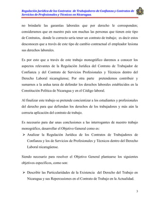 Regulación Jurídica de los Contratos de Trabajadores de Confianza y Contratos de
Servicios de Profesionales y Técnicos en Nicaragua.
3
no brindarle las garantías laborales que por derecho le corresponden;
consideramos que en nuestro país son muchas las personas que tienen este tipo
de Contratos, donde lo correcto sería tener un contrato de trabajo; es decir estos
desconocen que a través de este tipo de cambio contractual el empleador lesiona
sus derechos laborales.
Es por esto que a través de este trabajo monográfico daremos a conocer los
aspectos relevantes de la Regulación Jurídica del Contrato de Trabajador de
Confianza y del Contrato de Servicios Profesionales y Técnicos dentro del
Derecho Laboral nicaragüense; Por otra parte pretendemos contribuir y
sumarnos a la ardua tarea de defender los derechos laborales establecidos en la
Constitución Política de Nicaragua y en el Código laboral.
Al finalizar este trabajo se pretende concientizar a los estudiantes y profesionales
del derecho para que defiendan los derechos de los trabajadores y más aún la
correcta aplicación del contrato de trabajo.
Es necesario para dar unas conclusiones a las interrogantes de nuestro trabajo
monográfico, desarrollar el Objetivo General como es:
 Analizar la Regulación Jurídica de los Contratos de Trabajadores de
Confianza y los de Servicios de Profesionales y Técnicos dentro del Derecho
Laboral nicaragüense.
Siendo necesario para resolver el Objetivo General plantearse los siguientes
objetivos específicos, como son:
 Describir las Particularidades de la Existencia del Derecho del Trabajo en
Nicaragua y sus Repercusiones en el Contrato de Trabajo en la Actualidad.
 
