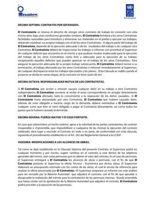 [
DECIMA SEPTIMA: CONTRATOS POR SEPARADOS.
El Contratante se reserva el derecho de otorgar otros contratos de trabajo en conexión con esta
misma obra, bajo unas condiciones generales similares. El Contratista brindará a los otros Contratistas
facilidades razonables para introducir y almacenar sus materiales en el predio y ejecutar sus trabajos,
debiendo coordinar sus propios trabajos con el de los otros Contratistas.- Si alguna parte del trabajo de
El Contratista, depende de la ejecución adecuada o de los resultados del trabajo o de cualquier otro
Contratista, El Contratista deberá de inspeccionar los trabajos e informar con prontitud al Supervisor
de cualquier defecto que encuentre en el mismo, y que pudiese resultar inadecuado para la ejecución
del trabajo de los otros Contratistas como listo y adecuado para la ejecución de su trabajo,
exceptuando aquellos defectos que puedan aparecer en el trabajo de los otros Contratistas.- Para
asegurar la ejecución adecuada de su propio trabajo subsecuente, El Contratista deberá revisar a su
terminación, el trabajo efectuado por los otros Contratistas e informar inmediatamente al Supervisor,
de cualquier discrepancia entre los trabajos ejecutados y los planos. (Esta Cláusula es viable cuando el
proyecto se divida en varias etapas, de lo contrario no tiene razón de ser)
DECIMA OCTAVA: RESPONSABILIDAD MUTUA DE LOS CONTRATISTAS.
Si El Contratista, por acción u omisión causare cualquier daño en su trabajo a otro Contratista
independiente, El Contratista conviene al recibir el aviso correspondiente en arreglar directamente
con El Contratista afectado, todo lo concerniente a la reparación de los daños causados.- Si El
Contratante fuese demandado por otro Contratista, El Contratista que hubiere causado daño,
además de estar obligado a hacerse cargo de la demanda, deberá reembolsar a El Contratante
cualquier suma que éste se viere obligado a pagar al Contratista demandante, así como todos los
gastos que le hubiere causado la demanda.
DECIMA NOVENA: FUERZA MAYOR Y/O CASO FORTUITO.
En caso que sobreviniere un hecho exterior, ajeno a la voluntad de las partes contratantes, de carácter
insuperable e imprevisible, que imposibilitare a cualquiera de las mismas la ejecución del contrato
celebrado, dará lugar a rescindir el Contrato en todo o en parte, de conformidad con esta cláusula,
siguiendo el procedimiento establecido en el Art. 242 del Reglamento General a la LCASP.
VIGESIMA: MODIFICACIONES A LOS ALCANCES DE OBRAS.
Tal como se dejó establecido en la Cláusula Séptima del presente Contrato, el Supervisor podrá en
cualquier momento y por escrito, sugerir cambios en el contrato si está dentro de los objetivos
generales del mismo, sean estas permutas que no alteren el valor del contrato. En el caso de permutas,
el Supervisor entregará a El Contratista los alcances de obras a permutar, con el fin de que El
Contratista presente al Supervisor la oferta Técnico - Económica por dichas obras. El Supervisor
elaborará un presupuesto estimado con los costos de las obras, el cual le servirá de referencia para
analizar la oferta presentada por El Contratista.- El Supervisor preparará un informe con este análisis
para ser revisado por la Máxima Autoridad que adjudicó el contrato, con el fin de que apruebe o
desapruebe la realización del trámite para la contratación de las permutas internas. Queda entendido
que hasta contar con la aprobación de la Máxima Autoridad que adjudicó el contrato, El Contratista
podrá proceder a la ejecución de las permutas.
 