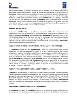 [
Acta de Recepción Final, en el cual se establecerá que las obras han sido totalmente terminadas de
acuerdo a lo convenido y contratado.- Si luego de la inspección el Supervisor y/o las personas que El
Contratante designe, encontraran que las obras no fueron construidas de acuerdo a lo establecido y
especificado en los documentos contractuales, se procederá a levantar una lista de los trabajos
pendientes y/o defectuosos y se fijará el plazo que tendrá El Contratista para cumplir y/o corregirlos.
Una vez concluidos y/o corregidos los trabajos, El Contratista notificará de ello en forma escrita a El
Contratante el cual verificará lo anterior, según el procedimiento descrito anteriormente. Si las obras
están de acuerdo a lo convenido, contratado y aceptado a entera satisfacción de El Contratante, este
podrá emitir el respectivo certificado o Acta de Recepción Final.
VIGESIMA TERCERA: MULTA.
En caso de que El Contratista no cumpliere en entregar la totalidad de las obras en el plazo
establecido en la Cláusula Décima Quinta de este Contrato o por la demora de no aceptación de las
obras por parte de El Contratante, se obliga a pagar a El Contratante en concepto de multa el CERO
PUNTO CERO CINCO por ciento (0.05%) del valor final del Contrato por cada día calendario de atraso.
En caso de existir extensiones de tiempo autorizadas por El Contratante, se considerará la última
extensión aprobada.- La recepción definitiva de la obra no exime de responsabilidad a El Contratista
por incumplimientos o vicios ocultos de la obra.
VIGESIMA CUARTA: FIANZA O GARANTÍA CONTRA VICIOS OCULTOS Y REDHIBITORIOS.
El Contratista se obliga para con El Contratante a rendir una garantía contra vicios ocultos y
redhibitorios con el fin de evitar defectos ocultos en la obra ejecutada objeto de este Contrato,
obligándose a responder por cualquier desperfecto o anomalía siempre que éstas se deban o sean a
consecuencia de no haber empleado materiales de la clase y calidad indicados en las especificaciones
técnicas y/u originadas por su defectuosa construcción.- La fianza contra vicios ocultos y redhibitorios
que El Contratista debe rendir a favor de El Contratante será por el (5%) del valor total del Contrato.
Esta fianza deberá ser presentada por El Contratista al momento del pago final de las obras y tendrá
una vigencia de un (1) año contado a partir de la fecha de Recepción definitiva de la obra. Si el contrato
sufriera cambios en su monto o se prorrogue el plazo de ejecución, las fianzas deberán ser ajustadas,
de acuerdo a los cambios efectuados.
VIGESIMA QUINTA: CORRECCIÓN DEL TRABAJO DESPUÉS DEL PAGO FINAL.
El Contratista deberá remediar los defectos en los trabajos debido a materiales, trabajos defectuosos
y pagar los daños y perjuicios en otros trabajos que sean consecuencia precisa de los defectos, siempre
que apareciese dentro del período de un (1) año a contar de la fecha del recibo definitivo de la obra. El
Contratante deberá dar aviso de los defectos observados dentro del mismo plazo.- Ni la expedición
del pago, ni la verificación de pagos, ni la parcial o total ocupación de la obra por El Contratante,
implicarán aceptación de ningún trabajo o material que no esté de acuerdo con los términos del
contrato.
VIGESIMA SEXTA: FIANZA DE GARANTÍA DE CUMPLIMIENTO.
El Contratante regresará a El Contratista la garantía de cumplimiento, rendida por este último a
favor del primero en ocasión del presente contrato, dentro de los tres (3) días hábiles siguientes a la
 