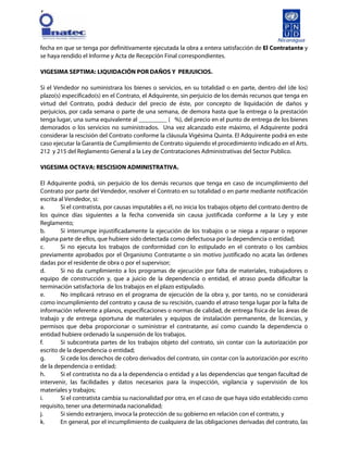 [
fecha en que se tenga por definitivamente ejecutada la obra a entera satisfacción de El Contratante y
se haya rendido el Informe y Acta de Recepción Final correspondientes.
VIGESIMA SEPTIMA: LIQUIDACIÓN POR DAÑOS Y PERJUICIOS.
Si el Vendedor no suministrara los bienes o servicios, en su totalidad o en parte, dentro del (de los)
plazo(s) especificado(s) en el Contrato, el Adquirente, sin perjuicio de los demás recursos que tenga en
virtud del Contrato, podrá deducir del precio de éste, por concepto de liquidación de daños y
perjuicios, por cada semana o parte de una semana, de demora hasta que la entrega o la prestación
tenga lugar, una suma equivalente al _________ ( %), del precio en el punto de entrega de los bienes
demorados o los servicios no suministrados. Una vez alcanzado este máximo, el Adquirente podrá
considerar la rescisión del Contrato conforme la cláusula Vigésima Quinta. El Adquirente podrá en este
caso ejecutar la Garantía de Cumplimiento de Contrato siguiendo el procedimiento indicado en el Arts.
212 y 215 del Reglamento General a la Ley de Contrataciones Administrativas del Sector Publico.
VIGESIMA OCTAVA: RESCISION ADMINISTRATIVA.
El Adquirente podrá, sin perjuicio de los demás recursos que tenga en caso de incumplimiento del
Contrato por parte del Vendedor, resolver el Contrato en su totalidad o en parte mediante notificación
escrita al Vendedor, si:
a. Si el contratista, por causas imputables a él, no inicia los trabajos objeto del contrato dentro de
los quince días siguientes a la fecha convenida sin causa justificada conforme a la Ley y este
Reglamento;
b. Si interrumpe injustificadamente la ejecución de los trabajos o se niega a reparar o reponer
alguna parte de ellos, que hubiere sido detectada como defectuosa por la dependencia o entidad;
c. Si no ejecuta los trabajos de conformidad con lo estipulado en el contrato o los cambios
previamente aprobados por el Organismo Contratante o sin motivo justificado no acata las órdenes
dadas por el residente de obra o por el supervisor;
d. Si no da cumplimiento a los programas de ejecución por falta de materiales, trabajadores o
equipo de construcción y, que a juicio de la dependencia o entidad, el atraso pueda dificultar la
terminación satisfactoria de los trabajos en el plazo estipulado.
e. No implicará retraso en el programa de ejecución de la obra y, por tanto, no se considerará
como incumplimiento del contrato y causa de su rescisión, cuando el atraso tenga lugar por la falta de
información referente a planos, especificaciones o normas de calidad, de entrega física de las áreas de
trabajo y de entrega oportuna de materiales y equipos de instalación permanente, de licencias, y
permisos que deba proporcionar o suministrar el contratante, así como cuando la dependencia o
entidad hubiere ordenado la suspensión de los trabajos.
f. Si subcontrata partes de los trabajos objeto del contrato, sin contar con la autorización por
escrito de la dependencia o entidad;
g. Si cede los derechos de cobro derivados del contrato, sin contar con la autorización por escrito
de la dependencia o entidad;
h. Si el contratista no da a la dependencia o entidad y a las dependencias que tengan facultad de
intervenir, las facilidades y datos necesarios para la inspección, vigilancia y supervisión de los
materiales y trabajos;
i. Si el contratista cambia su nacionalidad por otra, en el caso de que haya sido establecido como
requisito, tener una determinada nacionalidad;
j. Si siendo extranjero, invoca la protección de su gobierno en relación con el contrato, y
k. En general, por el incumplimiento de cualquiera de las obligaciones derivadas del contrato, las
 