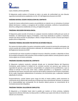 [
Leyes, tratados y demás aplicables.
El Adquirente, podrá resolver el Contrato en todo o en parte, de conformidad con esta cláusula,
siguiendo el procedimiento establecido en el Art. 241 del Reglamento General a la LCASP.
VIGÉSIMA NOVENA: CESION O RESOLUCION DEL CONTRATO
Cuando de manera sobreviniente acaezca una prohibición en relación con un contratista, el contrato
deberá terminarse o cederse, a escogencia de la entidad contratante, conforme el procedimiento,
derechos y obligaciones establecidas en la ley y el reglamento general.
TRIGÉSIMA: RESCISIÓN POR INSOLVENCIA.
El Adquirente podrá rescindir el Contrato en cualquier momento mediante notificación por escrito al
Vendedor, sin indemnización alguna al Vendedor, si éste fuese declarado en quiebra o insolvente,
siempre que dicha rescisión no perjudique o afecte a ningún derecho a acción o recurso que tenga o
pudiera tener el Adquirente.
TRIGÉSIMA PRIMERA: RESCISIÓN POR MOTIVOS DE INTERÉS PÚBLICO.
Por razones de interés público, las partes contratantes podrán convenir la terminación anticipada y de
común acuerdo del contrato administrativo celebrado, de conformidad a lo establecido en el art. 242
del Reglamento General a la LCASP.
La terminación por mutuo acuerdo no implicará renuncia a derechos causados o adquiridos en favor
de la entidad contratante o del contratista. Dicha entidad no podrá celebrar contrato posterior sobre el
mismo objeto con el mismo contratista.
TRIGÉSIMA SEGUNDA: NULIDAD DEL CONTRATO
El Adquirente mediante resolución motivada dictada por la Autoridad Máxima del Organismo
Contratante, podrá declarar la nulidad de los contratos suscritos con personas que carezcan de
capacidad de ejercicio o que estuvieren comprendidos en cualquiera de las prohibiciones a que se
refieren el artículo 18 de la Ley, serán nulos y deberá procederse a su liquidación y tomar las
providencias que fueren necesarias para resarcirse de los daños y perjuicios que le fueren ocasionados,
de los cuales responderá solidariamente el contratista y los funcionarios que, a sabiendas, hubieren
adjudicado el contrato.
Excepcionalmente, cuando hubiere grave riesgo de daño al interés público, podrá autorizarse la
continuación de los efectos del contrato por el tiempo que fuere estrictamente necesario, sin perjuicio
de la responsabilidad que corresponda. De tal situación deberá ponerse en conocimiento de la
Contraloría General de la República.
TRIGÉSIMA TERCERA: SOLUCIÓN DE CONFLICTOS.
El Adquirente y el Vendedor harán todo lo posible por resolver en forma amistosa, mediante
negociaciones directas informales, los desacuerdos o conflictos que surjan entre ellos en virtud de o en
relación con el Contrato.
 