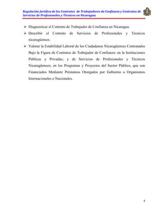 Regulación Jurídica de los Contratos de Trabajadores de Confianza y Contratos de
Servicios de Profesionales y Técnicos en Nicaragua.
4
 Diagnosticar el Contrato de Trabajador de Confianza en Nicaragua.
 Describir el Contrato de Servicios de Profesionales y Técnicos
nicaragüenses.
 Valorar la Estabilidad Laboral de los Ciudadanos Nicaragüenses Contratados
Bajo la Figura de Contratos de Trabajador de Confianza: en la Instituciones
Públicas y Privadas; y de Servicios de Profesionales y Técnicos
Nicaragüenses; en los Programas y Proyectos del Sector Público, que son
Financiados Mediante Préstamos Otorgados por Gobierno u Organismos
Internacionales o Nacionales.
 