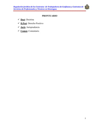 Regulación Jurídica de los Contratos de Trabajadores de Confianza y Contratos de
Servicios de Profesionales y Técnicos en Nicaragua.
5
PRONTUARIO
 Doct: Doctrina
 D.Post: Derecho Positivo
 Juris: Jurisprudencia
 Comen: Comentario
 