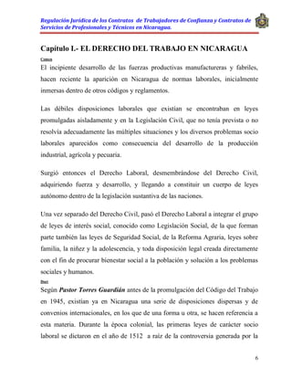 Regulación Jurídica de los Contratos de Trabajadores de Confianza y Contratos de
Servicios de Profesionales y Técnicos en Nicaragua.
6
Capítulo I.- EL DERECHO DEL TRABAJO EN NICARAGUA
Comen
El incipiente desarrollo de las fuerzas productivas manufactureras y fabriles,
hacen reciente la aparición en Nicaragua de normas laborales, inicialmente
inmersas dentro de otros códigos y reglamentos.
Las débiles disposiciones laborales que existían se encontraban en leyes
promulgadas aisladamente y en la Legislación Civil, que no tenía prevista o no
resolvía adecuadamente las múltiples situaciones y los diversos problemas socio
laborales aparecidos como consecuencia del desarrollo de la producción
industrial, agrícola y pecuaria.
Surgió entonces el Derecho Laboral, desmembrándose del Derecho Civil,
adquiriendo fuerza y desarrollo, y llegando a constituir un cuerpo de leyes
autónomo dentro de la legislación sustantiva de las naciones.
Una vez separado del Derecho Civil, pasó el Derecho Laboral a integrar el grupo
de leyes de interés social, conocido como Legislación Social, de la que forman
parte también las leyes de Seguridad Social, de la Reforma Agraria, leyes sobre
familia, la niñez y la adolescencia, y toda disposición legal creada directamente
con el fin de procurar bienestar social a la población y solución a los problemas
sociales y humanos.
Doct
Según Pastor Torres Guardián antes de la promulgación del Código del Trabajo
en 1945, existían ya en Nicaragua una serie de disposiciones dispersas y de
convenios internacionales, en los que de una forma u otra, se hacen referencia a
esta materia. Durante la época colonial, las primeras leyes de carácter socio
laboral se dictaron en el año de 1512 a raíz de la controversia generada por la
 