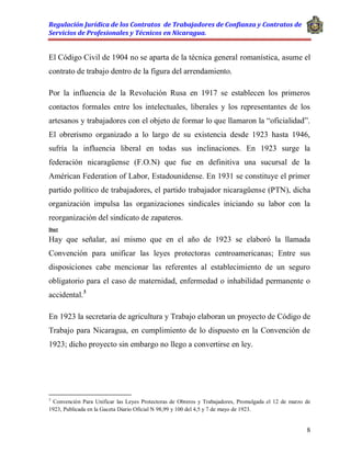 Regulación Jurídica de los Contratos de Trabajadores de Confianza y Contratos de
Servicios de Profesionales y Técnicos en Nicaragua.
8
El Código Civil de 1904 no se aparta de la técnica general romanística, asume el
contrato de trabajo dentro de la figura del arrendamiento.
Por la influencia de la Revolución Rusa en 1917 se establecen los primeros
contactos formales entre los intelectuales, liberales y los representantes de los
artesanos y trabajadores con el objeto de formar lo que llamaron la “oficialidad”.
El obrerismo organizado a lo largo de su existencia desde 1923 hasta 1946,
sufría la influencia liberal en todas sus inclinaciones. En 1923 surge la
federación nicaragüense (F.O.N) que fue en definitiva una sucursal de la
Américan Federation of Labor, Estadounidense. En 1931 se constituye el primer
partido político de trabajadores, el partido trabajador nicaragüense (PTN), dicha
organización impulsa las organizaciones sindicales iniciando su labor con la
reorganización del sindicato de zapateros.
Doct
Hay que señalar, así mismo que en el año de 1923 se elaboró la llamada
Convención para unificar las leyes protectoras centroamericanas; Entre sus
disposiciones cabe mencionar las referentes al establecimiento de un seguro
obligatorio para el caso de maternidad, enfermedad o inhabilidad permanente o
accidental.3
En 1923 la secretaria de agricultura y Trabajo elaboran un proyecto de Código de
Trabajo para Nicaragua, en cumplimiento de lo dispuesto en la Convención de
1923; dicho proyecto sin embargo no llego a convertirse en ley.
3
Convención Para Unificar las Leyes Protectoras de Obreros y Trabajadores, Promulgada el 12 de marzo de
1923, Publicada en la Gaceta Diario Oficial N 98,99 y 100 del 4,5 y 7 de mayo de 1923.
 