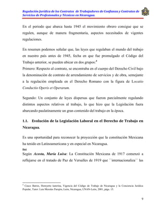 Regulación Jurídica de los Contratos de Trabajadores de Confianza y Contratos de
Servicios de Profesionales y Técnicos en Nicaragua.
9
En el periodo que abarca hasta 1945 el movimiento obrero consigue que se
regulen, aunque de manera fragmentaria, aspectos necesitados de vigentes
regulaciones.
En resumen podemos señalar que, las leyes que regulaban el mundo del trabajo
en nuestro país antes de 1945, fecha en que fue promulgado el Código del
Trabajo anterior, se pueden ubicar en dos grupos:4
Primero: Respecto al contrato, se encontraba en el cuerpo del Derecho Civil bajo
la denominación de contrato de arrendamiento de servicios y de obra, semejante
a la regulación empleada en el Derecho Romano con la figura de Locatio
Conductio Operis et Operarum.
Segundo: Un conjunto de leyes dispersas que fueron parcialmente regulando
distintos aspectos relativos al trabajo, lo que hizo que la Legislación fuera
abarcando paulatinamente un gran contenido del trabajo en la época.
1.1. Evolución de la Legislación Laboral en el Derecho de Trabajo en
Nicaragua.
Es una oportunidad para reconocer la proyección que la constitución Mexicana
ha tenido en Latinoamericana y en especial en Nicaragua.
Doct
Según Acosta, María Luisa: La Constitución Mexicana de 1917 comenzó a
reflejarse en el tratado de Paz de Versalles de 1919 que ``internacionaliza´´ las
4
Casco Batres, Henryette katerina, Vigencia del Código de Trabajo de Nicaragua y la Conciencia Jurídica
Popular, Tutor: Luis Morales Parajón, León, Nicaragua, UNAN-León, 2001, págs. 15.
 