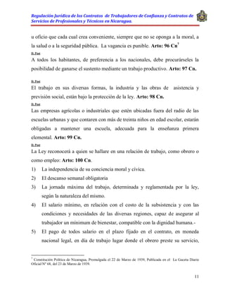 Regulación Jurídica de los Contratos de Trabajadores de Confianza y Contratos de
Servicios de Profesionales y Técnicos en Nicaragua.
11
u oficio que cada cual crea conveniente, siempre que no se oponga a la moral, a
la salud o a la seguridad pública. La vagancia es punible. Arto: 96 Cn7
D. Post
A todos los habitantes, de preferencia a los nacionales, debe procurárseles la
posibilidad de ganarse el sustento mediante un trabajo productivo. Arto: 97 Cn.
D. Post
El trabajo en sus diversas formas, la industria y las obras de asistencia y
previsión social, están bajo la protección de la ley. Arto: 98 Cn.
D. Post
Las empresas agrícolas o industriales que estén ubicadas fuera del radio de las
escuelas urbanas y que contaren con más de treinta niños en edad escolar, estarán
obligadas a mantener una escuela, adecuada para la enseñanza primera
elemental. Arto: 99 Cn.
D. Post
La Ley reconocerá a quien se hallare en una relación de trabajo, como obrero o
como empleo: Arto: 100 Cn.
1) La independencia de su conciencia moral y cívica.
2) El descanso semanal obligatoria
3) La jornada máxima del trabajo, determinada y reglamentada por la ley,
según la naturaleza del mismo.
4) El salario mínimo, en relación con el costo de la subsistencia y con las
condiciones y necesidades de las diversas regiones, capaz de asegurar al
trabajador un mínimum de bienestar, compatible con la dignidad humana.-
5) El pago de todos salario en el plazo fijado en el contrato, en moneda
nacional legal, en día de trabajo lugar donde el obrero preste su servicio,
7
Constitución Política de Nicaragua, Promulgada el 22 de Marzo de 1939, Publicada en el La Gaceta Diario
Oficial Nº 68, del 23 de Marzo de 1939.
 