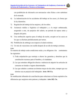Regulación Jurídica de los Contratos de Trabajadores de Confianza y Contratos de
Servicios de Profesionales y Técnicos en Nicaragua.
12
con prohibición de efectuarlo con mercancías vales fichas u otro substituto
de la moneda.
6) La indemnización de los accidentes del trabajo en los casos y la forma que
la ley determine.
7) Regulación del trabajo de las mujeres y de los niños.
8) Asistencia médica e higiénica al trabajador y a la mujer embarazada,
asegurado a esta, sin perjuicio del salario, un periodo de reposo antes y
después del parto.
9) Una retribución superior para el trabajo de noche, excepto en los casos en
los que se efectúen periódicamente por turnos.
10) Prohibición de embargo con respecto al salario mínimo.
11) Un mes de vacaciones con sueldo después de un año de trabajo continuo.
D. Post
En materia de trabajo serán condiciones nulas y no obligaran a los contratantes
las siguientes:
1) Toda estipulación que restrinja o alteres las garantías y derechos que la
constitución reconoce para el hombre y el ciudadano.
2) Las que entrañen obligación directa o indirecta de adquirir los artículos de
consumo en tiendas o lugares determinados.
3) Las que señalen a contrato un término mayor de dos años, siempre que ese
término sea en perjuicio del trabajador. Arto: 101 Cn.
D. Post
Se establecerán tribunales de conciliación para solucionar en forma equitativa las
diferencias que surgieren entre patrono y trabajador. Arto 102. Cn.
 