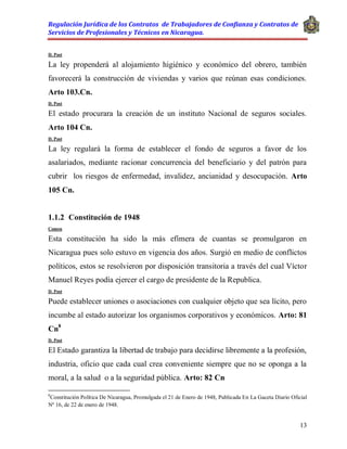 Regulación Jurídica de los Contratos de Trabajadores de Confianza y Contratos de
Servicios de Profesionales y Técnicos en Nicaragua.
13
D. Post
La ley propenderá al alojamiento higiénico y económico del obrero, también
favorecerá la construcción de viviendas y varios que reúnan esas condiciones.
Arto 103.Cn.
D. Post
El estado procurara la creación de un instituto Nacional de seguros sociales.
Arto 104 Cn.
D. Post
La ley regulará la forma de establecer el fondo de seguros a favor de los
asalariados, mediante racionar concurrencia del beneficiario y del patrón para
cubrir los riesgos de enfermedad, invalidez, ancianidad y desocupación. Arto
105 Cn.
1.1.2 Constitución de 1948
Comen
Esta constitución ha sido la más efímera de cuantas se promulgaron en
Nicaragua pues solo estuvo en vigencia dos años. Surgió en medio de conflictos
políticos, estos se resolvieron por disposición transitoria a través del cual Víctor
Manuel Reyes podía ejercer el cargo de presidente de la Republica.
D. Post
Puede establecer uniones o asociaciones con cualquier objeto que sea lícito, pero
incumbe al estado autorizar los organismos corporativos y económicos. Arto: 81
Cn8
D. Post
El Estado garantiza la libertad de trabajo para decidirse libremente a la profesión,
industria, oficio que cada cual crea conveniente siempre que no se oponga a la
moral, a la salud o a la seguridad pública. Arto: 82 Cn
8
Constitución Política De Nicaragua, Promulgada el 21 de Enero de 1948, Publicada En La Gaceta Diario Oficial
Nº 16, de 22 de enero de 1948.
 