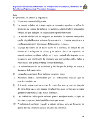 Regulación Jurídica de los Contratos de Trabajadores de Confianza y Contratos de
Servicios de Profesionales y Técnicos en Nicaragua.
14
D. Post
Se garantiza a los obreros y empleados:
1) El descanso semanal obligatorio,
2) La jornada máxima de trabajo según su naturaleza quedan excluidos de
limitación de jornada de trabajo a los gerentes, administradores apoderados
y todos los que trabajen, sin fiscalización superior inmediata.
3) Un salario mínimo que les aseguren un mínimum de bienestar compatible
con la dignidad humana señalado de acuerdo con el costo de subsistencia y
con las condiciones y necesidades de las diversas regiones.
4) El pago del salario en el plazo fijado en el contrato, no mayor de una
semana si el trabajador es obrero, y de quince días si es empleado, en
moneda nacional, en día de trabajo, en el lugar en donde el trabajador preste
su servicio con prohibición de efectuarlo con mercaderías ,vales, fichas u
otros modos con que se pretende sustituir la moneda.-
5) La indemnización de los accidentes y los riesgos del trabajo en casos y
forma que la ley determine.
6) La regulación especial de su trabajo a mujeres y niños.
7) Asistencia médica suministrada por las instituciones sociales que se
establezcan al efecto.
8) A la mujer embarazada un reposo de veinte días antes y cuarenta después
del parto. Este reposo será pagado por el patrón a cuyo servicio este siempre
que le hubiere trabajado seis meses continuos.-
9) Una retribución doble que la ordinaria para el trabajo de noche, excepto en
los casos en que se efectué periódicamente por turnos.
10) Prohibición de embargo respecto al salario mínimo, salvo en los casos en
que se trate de sentencias dictada en juicio de alimentos.
 