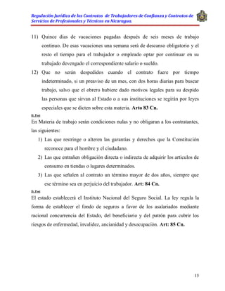 Regulación Jurídica de los Contratos de Trabajadores de Confianza y Contratos de
Servicios de Profesionales y Técnicos en Nicaragua.
15
11) Quince días de vacaciones pagadas después de seis meses de trabajo
continuo. De esas vacaciones una semana será de descanso obligatorio y el
resto el tiempo para el trabajador o empleado optar por continuar en su
trabajado devengado el correspondiente salario o sueldo.
12) Que no serán despedidos cuando el contrato fuere por tiempo
indeterminado, si un preaviso de un mes, con dos horas diarias para buscar
trabajo, salvo que el obrero hubiere dado motivos legales para su despido
las personas que sirvan al Estado o a sus instituciones se regirán por leyes
especiales que se dicten sobre esta materia. Arto 83 Cn.
D. Post
En Materia de trabajo serán condiciones nulas y no obligaran a los contratantes,
las siguientes:
1) Las que restringe o alteren las garantías y derechos que la Constitución
reconoce para el hombre y el ciudadano.
2) Las que entrañen obligación directa o indirecta de adquirir los artículos de
consumo en tiendas o lugares determinados.
3) Las que señalen al contrato un término mayor de dos años, siempre que
ese término sea en perjuicio del trabajador. Art: 84 Cn.
D. Post
El estado establecerá el Instituto Nacional del Seguro Social. La ley regula la
forma de establecer el fondo de seguros a favor de los asalariados mediante
racional concurrencia del Estado, del beneficiario y del patrón para cubrir los
riesgos de enfermedad, invalidez, ancianidad y desocupación. Art: 85 Cn.
 