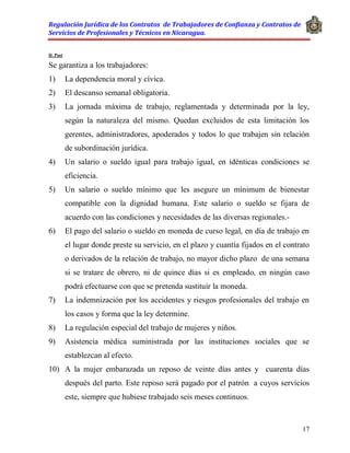 Regulación Jurídica de los Contratos de Trabajadores de Confianza y Contratos de
Servicios de Profesionales y Técnicos en Nicaragua.
17
D. Post
Se garantiza a los trabajadores:
1) La dependencia moral y cívica.
2) El descanso semanal obligatoria.
3) La jornada máxima de trabajo, reglamentada y determinada por la ley,
según la naturaleza del mismo. Quedan excluidos de esta limitación los
gerentes, administradores, apoderados y todos lo que trabajen sin relación
de subordinación jurídica.
4) Un salario o sueldo igual para trabajo igual, en idénticas condiciones se
eficiencia.
5) Un salario o sueldo mínimo que les asegure un mínimum de bienestar
compatible con la dignidad humana. Este salario o sueldo se fijara de
acuerdo con las condiciones y necesidades de las diversas regionales.-
6) El pago del salario o sueldo en moneda de curso legal, en día de trabajo en
el lugar donde preste su servicio, en el plazo y cuantía fijados en el contrato
o derivados de la relación de trabajo, no mayor dicho plazo de una semana
si se tratare de obrero, ni de quince días si es empleado, en ningún caso
podrá efectuarse con que se pretenda sustituir la moneda.
7) La indemnización por los accidentes y riesgos profesionales del trabajo en
los casos y forma que la ley determine.
8) La regulación especial del trabajo de mujeres y niños.
9) Asistencia médica suministrada por las instituciones sociales que se
establezcan al efecto.
10) A la mujer embarazada un reposo de veinte días antes y cuarenta días
después del parto. Este reposo será pagado por el patrón a cuyos servicios
este, siempre que hubiese trabajado seis meses continuos.
 