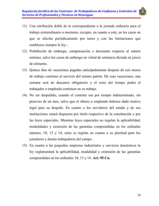 Regulación Jurídica de los Contratos de Trabajadores de Confianza y Contratos de
Servicios de Profesionales y Técnicos en Nicaragua.
18
11) Una retribución doble de la correspondiente a la jornada ordinaria para el
trabajo extraordinario o nocturno, excepto, en cuanto a este, en los casos en
que se efectúe periódicamente por turno y con las limitaciones que
establezca siempre la ley.-
12) Prohibición de embargo, compensación o descuento respecto al salario
mínimo, salvo los casos de embargo en virtud de sentencia dictada en juicio
de alimento.
13) Quince días de vacaciones pagadas anticipadamente después de seis meses
de trabajo continuo al servicio del mismo patrón. De esas vacaciones, una
semana será de descanso obligatorio y el resto del tiempo podrá el
trabajador o empleado continuar en su trabajo.
14) No ser despedido, cuando el contrato sea por tiempo indeterminado, sin
preaviso de un mes, salvo que el obrero o empleado hubiese dado motivo
legal para su despido. En cuanto a los servidores del estado y de sus
instituciones estará dispuesto por título respectivo de la constitución y por
las leyes especiales. Mientras leyes especiales no regulen la aplicabilidad,
modalidades y extensión de las garantías comprendidas en los ordinales
número, 10, 13 y 14, estas se regirán en cuanto a su plenitud para los
jornaleros y demás trabajadores del campo.
15) En cuanto a las pequeñas empresas industriales y servicios domésticos la
ley reglamentará la aplicabilidad, modalidad y extensión de las garantías
comprendidas en los ordinales 10, 13 y 14. Art. 95 Cn.
 