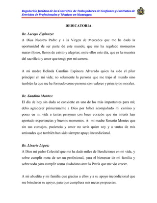 Regulación Jurídica de los Contratos de Trabajadores de Confianza y Contratos de
Servicios de Profesionales y Técnicos en Nicaragua.
DEDICATORIA
Br. Lacayo Espinoza:
A Dios Nuestro Padre y a la Virgen de Mercedes que me ha dado la
oportunidad de ser parte de este mundo; que me ha regalado momentos
maravillosos, llenos de existo y alegrías; entre ellos este día, que es la muestra
del sacrificio y amor que tengo por mi carrera.
A mi madre Belinda Carolina Espinoza Alvarado quien ha sido el pilar
principal en mi vida; no solamente la persona que me trajo al mundo sino
también la que me ha formado como persona con valores y principios morales.
Br. Sandino Montes:
El día de hoy sin duda se convierte en uno de los más importantes para mí;
debo agradecer primeramente a Dios por haber acompañado mi camino y
poner en mi vida a tantas personas con buen corazón que sin interés han
aportado experiencias y buenos momentos. A mi madre Rosario Montes que
sin sus consejos, paciencia y amor no sería quien soy y a tantas de mis
amistades que también han sido siempre apoyo incondicional.
Br. Linarte López:
A Dios mi padre Celestial que me ha dado miles de Bendiciones en mi vida, y
sobre cumplir meta de ser un profesional, para el bienestar de mi familia y
sobre todo para cumplir como ciudadano ante la Patria que me vio crecer.
A mi abuelita y mi familia que gracias a ellos y a su apoyo incondicional que
me brindaron su apoyo, para que cumpliera mis metas propuestas.
 