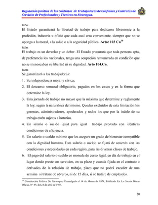 Regulación Jurídica de los Contratos de Trabajadores de Confianza y Contratos de
Servicios de Profesionales y Técnicos en Nicaragua.
20
D. Post
El Estado garantizará la libertad de trabajo para dedicarse libremente a la
profesión, industria u oficio que cada cual crea conveniente, siempre que no se
oponga a la moral, a la salud o a la seguridad pública. Arto: 103 Cn10
D. Post
El trabajo es un derecho y un deber. El Estado procurará que toda persona apta,
de preferencia los nacionales, tenga una ocupación remunerada en condición que
no se menoscaben su libertad ni su dignidad. Arto 104.Cn.
D. Post
Se garantizará a los trabajadores:
1. Su independencia moral y cívica;
2. El descanso semanal obligatorio, pagados en los casos y en la forma que
determine la ley.
3. Una jornada de trabajo no mayor que la máxima que determine y reglamente
la ley, según la naturaleza del mismo. Quedan excluidos de esta limitación los
gerentes, administradores, apoderados y todos los que por la índole de su
trabajo estén sujetos a horarios.
4. Un salario o sueldo igual para igual trabajo prestado con idénticas
condiciones de eficiencia.
5. Un salario o sueldo mínimo que les asegure un grado de bienestar compatible
con la dignidad humana. Este salario o sueldo se fijará de acuerdo con las
condiciones y necesidades en cada región, para las diversas clases de trabajo.
6. El pago del salario o sueldo en moneda de curso legal, en día de trabajo en el
lugar donde preste sus servicios, en su plazo y cuantía fijada en el contrato o
derivados de la relación de trabajo, plazo que no podrá exceder de una
semana si tratare de obreros, ni de 15 días, si se tratare de empleados.
10
Constitución Política De Nicaragua, Promulgada el 14 de Marzo de 1974, Publicada En La Gaceta Diario
Oficial, Nº 89, del 24 de abril de 1974.
 