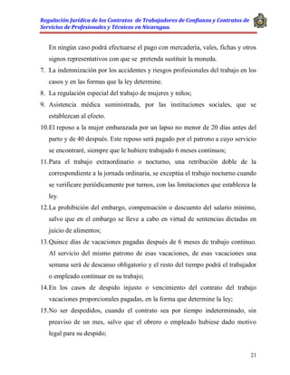 Regulación Jurídica de los Contratos de Trabajadores de Confianza y Contratos de
Servicios de Profesionales y Técnicos en Nicaragua.
21
En ningún caso podrá efectuarse el pago con mercadería, vales, fichas y otros
signos representativos con que se pretenda sustituir la moneda.
7. La indemnización por los accidentes y riesgos profesionales del trabajo en los
casos y en las formas que la ley determine.
8. La regulación especial del trabajo de mujeres y niños;
9. Asistencia médica suministrada, por las instituciones sociales, que se
establezcan al efecto.
10.El reposo a la mujer embarazada por un lapso no menor de 20 días antes del
parto y de 40 después. Este reposo será pagado por el patrono a cuyo servicio
se encontraré, siempre que le hubiere trabajado 6 meses continuos;
11.Para el trabajo extraordinario o nocturno, una retribución doble de la
correspondiente a la jornada ordinaria, se exceptúa el trabajo nocturno cuando
se verificare periódicamente por turnos, con las limitaciones que establezca la
ley.
12.La prohibición del embargo, compensación o descuento del salario mínimo,
salvo que en el embargo se lleve a cabo en virtud de sentencias dictadas en
juicio de alimentos;
13.Quince días de vacaciones pagadas después de 6 meses de trabajo continuo.
Al servicio del mismo patrono de esas vacaciones, de esas vacaciones una
semana será de descanso obligatorio y el resto del tiempo podrá el trabajador
o empleado continuar en su trabajo;
14.En los casos de despido injusto o vencimiento del contrato del trabajo
vacaciones proporcionales pagadas, en la forma que determine la ley;
15.No ser despedidos, cuando el contrato sea por tiempo indeterminado, sin
preaviso de un mes, salvo que el obrero o empleado hubiese dado motivo
legal para su despido;
 