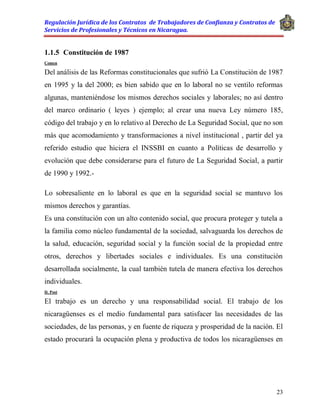 Regulación Jurídica de los Contratos de Trabajadores de Confianza y Contratos de
Servicios de Profesionales y Técnicos en Nicaragua.
23
1.1.5 Constitución de 1987
Comen
Del análisis de las Reformas constitucionales que sufrió La Constitución de 1987
en 1995 y la del 2000; es bien sabido que en lo laboral no se ventilo reformas
algunas, manteniéndose los mismos derechos sociales y laborales; no así dentro
del marco ordinario ( leyes ) ejemplo; al crear una nueva Ley número 185,
código del trabajo y en lo relativo al Derecho de La Seguridad Social, que no son
más que acomodamiento y transformaciones a nivel institucional , partir del ya
referido estudio que hiciera el INSSBI en cuanto a Políticas de desarrollo y
evolución que debe considerarse para el futuro de La Seguridad Social, a partir
de 1990 y 1992.-
Lo sobresaliente en lo laboral es que en la seguridad social se mantuvo los
mismos derechos y garantías.
Es una constitución con un alto contenido social, que procura proteger y tutela a
la familia como núcleo fundamental de la sociedad, salvaguarda los derechos de
la salud, educación, seguridad social y la función social de la propiedad entre
otros, derechos y libertades sociales e individuales. Es una constitución
desarrollada socialmente, la cual también tutela de manera efectiva los derechos
individuales.
D. Post
El trabajo es un derecho y una responsabilidad social. El trabajo de los
nicaragüenses es el medio fundamental para satisfacer las necesidades de las
sociedades, de las personas, y en fuente de riqueza y prosperidad de la nación. El
estado procurará la ocupación plena y productiva de todos los nicaragüenses en
 