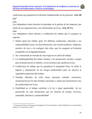 Regulación Jurídica de los Contratos de Trabajadores de Confianza y Contratos de
Servicios de Profesionales y Técnicos en Nicaragua.
24
condiciones que garanticen los derechos fundamentales de las personas. Arto. 80
Cn11
D. Post
Los trabajadores tienen derecho de participar en la gestión de las empresas, por
medio de sus organizaciones y de conformidad con la ley. Arto. 81 Cn.
D. Post
Los trabajadores tienen derecho a condiciones de trabajo que le aseguren en
especial:
1. Salario igual por trabajo igual. En idénticas condiciones, adecuado a sus
responsabilidad social, sin discriminaciones, por razones políticas, religiosas,
sociales, de sexo o de cualquier otra clase, que les aseguren un bienestar
compatible con la dignidad humana.
2. Ser remunerado en moneda de curso legal en su centro de trabajo.
3. La inembargabilidad del salario mínimo y las prestaciones sociales, excepto
para la protección de su familia y en los términos que establezca la ley.
4. Condiciones de trabajo que les garanticen la integridad física, la salud, la
higiene y disminución de los riesgos profesionales para ser efectiva la
seguridad ocupacional del trabajo.
5. Jornadas laborales de ocho horas, descanso semanal, vacaciones,
remuneración por los días feriados nacionales y salario por decimotercer mes
de conformidad con la ley.
6. Estabilidad en el trabajo conforme a la ley e igual oportunidad de ser
promovido sin más limitaciones que los factores de tiempo, servicios,
capacidad, eficiencia y responsabilidad.
11
Constitución Política de Nicaragua, Promulgada el 19 de Noviembre de 1986, Publicada En La Gaceta Diario
Oficial, N° 5, 9 de Enero de 1987.
 