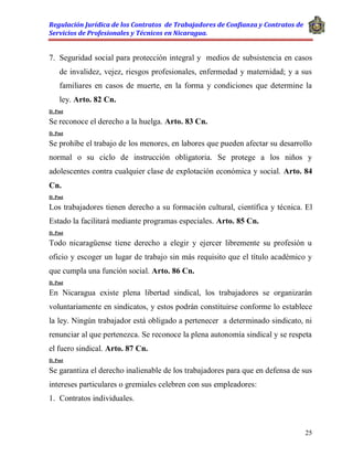 Regulación Jurídica de los Contratos de Trabajadores de Confianza y Contratos de
Servicios de Profesionales y Técnicos en Nicaragua.
25
7. Seguridad social para protección integral y medios de subsistencia en casos
de invalidez, vejez, riesgos profesionales, enfermedad y maternidad; y a sus
familiares en casos de muerte, en la forma y condiciones que determine la
ley. Arto. 82 Cn.
D. Post
Se reconoce el derecho a la huelga. Arto. 83 Cn.
D. Post
Se prohíbe el trabajo de los menores, en labores que pueden afectar su desarrollo
normal o su ciclo de instrucción obligatoria. Se protege a los niños y
adolescentes contra cualquier clase de explotación económica y social. Arto. 84
Cn.
D. Post
Los trabajadores tienen derecho a su formación cultural, científica y técnica. El
Estado la facilitará mediante programas especiales. Arto. 85 Cn.
D. Post
Todo nicaragüense tiene derecho a elegir y ejercer libremente su profesión u
oficio y escoger un lugar de trabajo sin más requisito que el título académico y
que cumpla una función social. Arto. 86 Cn.
D. Post
En Nicaragua existe plena libertad sindical, los trabajadores se organizarán
voluntariamente en sindicatos, y estos podrán constituirse conforme lo establece
la ley. Ningún trabajador está obligado a pertenecer a determinado sindicato, ni
renunciar al que pertenezca. Se reconoce la plena autonomía sindical y se respeta
el fuero sindical. Arto. 87 Cn.
D. Post
Se garantiza el derecho inalienable de los trabajadores para que en defensa de sus
intereses particulares o gremiales celebren con sus empleadores:
1. Contratos individuales.
 