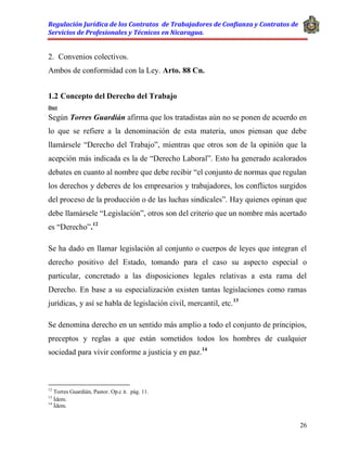 Regulación Jurídica de los Contratos de Trabajadores de Confianza y Contratos de
Servicios de Profesionales y Técnicos en Nicaragua.
26
2. Convenios colectivos.
Ambos de conformidad con la Ley. Arto. 88 Cn.
1.2 Concepto del Derecho del Trabajo
Doct
Según Torres Guardián afirma que los tratadistas aún no se ponen de acuerdo en
lo que se refiere a la denominación de esta materia, unos piensan que debe
llamársele “Derecho del Trabajo”, mientras que otros son de la opinión que la
acepción más indicada es la de “Derecho Laboral”. Esto ha generado acalorados
debates en cuanto al nombre que debe recibir “el conjunto de normas que regulan
los derechos y deberes de los empresarios y trabajadores, los conflictos surgidos
del proceso de la producción o de las luchas sindicales”. Hay quienes opinan que
debe llamársele “Legislación”, otros son del criterio que un nombre más acertado
es “Derecho”.12
Se ha dado en llamar legislación al conjunto o cuerpos de leyes que integran el
derecho positivo del Estado, tomando para el caso su aspecto especial o
particular, concretado a las disposiciones legales relativas a esta rama del
Derecho. En base a su especialización existen tantas legislaciones como ramas
jurídicas, y así se habla de legislación civil, mercantil, etc.13
Se denomina derecho en un sentido más amplio a todo el conjunto de principios,
preceptos y reglas a que están sometidos todos los hombres de cualquier
sociedad para vivir conforme a justicia y en paz.14
12
Torres Guardián, Pastor. Op.c it. pág. 11.
13
Ídem.
14
Ídem.
 
