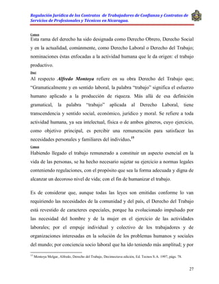 Regulación Jurídica de los Contratos de Trabajadores de Confianza y Contratos de
Servicios de Profesionales y Técnicos en Nicaragua.
27
Comen
Esta rama del derecho ha sido designada como Derecho Obrero, Derecho Social
y en la actualidad, comúnmente, como Derecho Laboral o Derecho del Trabajo;
nominaciones éstas enfocadas a la actividad humana que le da origen: el trabajo
productivo.
Doct
Al respecto Alfredo Montoya refiere en su obra Derecho del Trabajo que;
“Gramaticalmente y en sentido laboral, la palabra “trabajo” significa el esfuerzo
humano aplicado a la producción de riqueza. Más allá de esa definición
gramatical, la palabra “trabajo” aplicada al Derecho Laboral, tiene
transcendencia y sentido social, económico, jurídico y moral. Se refiere a toda
actividad humana, ya sea intelectual, física o de ambos géneros, cuyo ejercicio,
como objetivo principal, es percibir una remuneración para satisfacer las
necesidades personales y familiares del individuo.15
Comen
Habiendo llegado el trabajo remunerado a constituir un aspecto esencial en la
vida de las personas, se ha hecho necesario sujetar su ejercicio a normas legales
conteniendo regulaciones, con el propósito que sea la forma adecuada y digna de
alcanzar un decoroso nivel de vida; con el fin de humanizar el trabajo.
Es de considerar que, aunque todas las leyes son emitidas conforme lo van
requiriendo las necesidades de la comunidad y del país, el Derecho del Trabajo
está revestido de caracteres especiales, porque ha evolucionado impulsado por
las necesidad del hombre y de la mujer en el ejercicio de las actividades
laborales; por el empuje individual y colectivo de los trabajadores y de
organizaciones interesadas en la solución de los problemas humanos y sociales
del mundo; por conciencia socio laboral que ha ido teniendo más amplitud; y por
15
Montoya Melgar, Alfredo, Derecho del Trabajo, Decimoctava edición, Ed. Tecnos S.A. 1997, págs. 78.
 