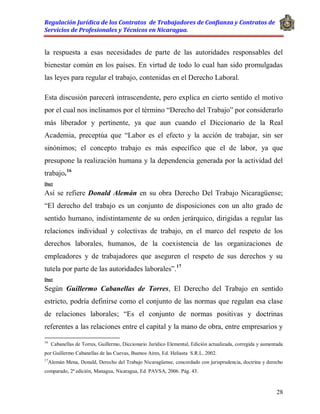 Regulación Jurídica de los Contratos de Trabajadores de Confianza y Contratos de
Servicios de Profesionales y Técnicos en Nicaragua.
28
la respuesta a esas necesidades de parte de las autoridades responsables del
bienestar común en los países. En virtud de todo lo cual han sido promulgadas
las leyes para regular el trabajo, contenidas en el Derecho Laboral.
Esta discusión parecerá intrascendente, pero explica en cierto sentido el motivo
por el cual nos inclinamos por el término “Derecho del Trabajo” por considerarlo
más liberador y pertinente, ya que aun cuando el Diccionario de la Real
Academia, preceptúa que “Labor es el efecto y la acción de trabajar, sin ser
sinónimos; el concepto trabajo es más específico que el de labor, ya que
presupone la realización humana y la dependencia generada por la actividad del
trabajo.16
Doct
Así se refiere Donald Alemán en su obra Derecho Del Trabajo Nicaragüense;
“El derecho del trabajo es un conjunto de disposiciones con un alto grado de
sentido humano, indistintamente de su orden jerárquico, dirigidas a regular las
relaciones individual y colectivas de trabajo, en el marco del respeto de los
derechos laborales, humanos, de la coexistencia de las organizaciones de
empleadores y de trabajadores que aseguren el respeto de sus derechos y su
tutela por parte de las autoridades laborales”.17
Doct
Según Guillermo Cabanellas de Torres, El Derecho del Trabajo en sentido
estricto, podría definirse como el conjunto de las normas que regulan esa clase
de relaciones laborales; “Es el conjunto de normas positivas y doctrinas
referentes a las relaciones entre el capital y la mano de obra, entre empresarios y
16
Cabanellas de Torres, Guillermo, Diccionario Jurídico Elemental, Edición actualizada, corregida y aumentada
por Guillermo Cabanellas de las Cuevas, Buenos Aires, Ed. Heliasta S.R.L. 2002.
17
Alemán Mena, Donald, Derecho del Trabajo Nicaragüense, concordado con jurisprudencia, doctrina y derecho
comparado, 2ª edición, Managua, Nicaragua, Ed. PAVSA, 2006. Pág. 43.
 