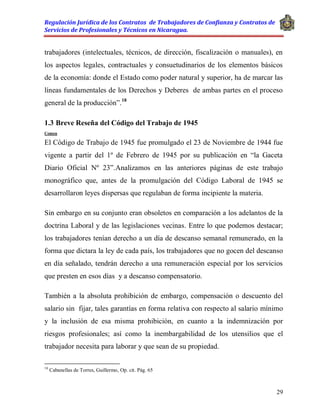 Regulación Jurídica de los Contratos de Trabajadores de Confianza y Contratos de
Servicios de Profesionales y Técnicos en Nicaragua.
29
trabajadores (intelectuales, técnicos, de dirección, fiscalización o manuales), en
los aspectos legales, contractuales y consuetudinarios de los elementos básicos
de la economía: donde el Estado como poder natural y superior, ha de marcar las
líneas fundamentales de los Derechos y Deberes de ambas partes en el proceso
general de la producción”.18
1.3 Breve Reseña del Código del Trabajo de 1945
Comen
El Código de Trabajo de 1945 fue promulgado el 23 de Noviembre de 1944 fue
vigente a partir del 1º de Febrero de 1945 por su publicación en “la Gaceta
Diario Oficial Nº 23”.Analizamos en las anteriores páginas de este trabajo
monográfico que, antes de la promulgación del Código Laboral de 1945 se
desarrollaron leyes dispersas que regulaban de forma incipiente la materia.
Sin embargo en su conjunto eran obsoletos en comparación a los adelantos de la
doctrina Laboral y de las legislaciones vecinas. Entre lo que podemos destacar;
los trabajadores tenían derecho a un día de descanso semanal remunerado, en la
forma que dictara la ley de cada país, los trabajadores que no gocen del descanso
en día señalado, tendrán derecho a una remuneración especial por los servicios
que presten en esos días y a descanso compensatorio.
También a la absoluta prohibición de embargo, compensación o descuento del
salario sin fijar, tales garantías en forma relativa con respecto al salario mínimo
y la inclusión de esa misma prohibición, en cuanto a la indemnización por
riesgos profesionales; así como la inembargabilidad de los utensilios que el
trabajador necesita para laborar y que sean de su propiedad.
18
Cabanellas de Torres, Guillermo, Op. cit. Pág. 65
 
