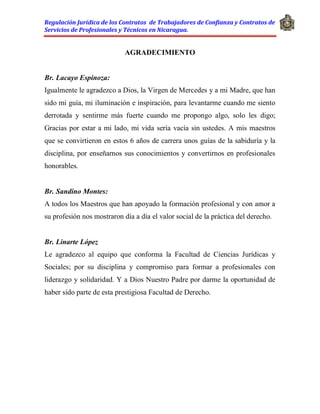 Regulación Jurídica de los Contratos de Trabajadores de Confianza y Contratos de
Servicios de Profesionales y Técnicos en Nicaragua.
AGRADECIMIENTO
Br. Lacayo Espinoza:
Igualmente le agradezco a Dios, la Virgen de Mercedes y a mi Madre, que han
sido mi guía, mi iluminación e inspiración, para levantarme cuando me siento
derrotada y sentirme más fuerte cuando me propongo algo, solo les digo;
Gracias por estar a mi lado, mi vida sería vacía sin ustedes. A mis maestros
que se convirtieron en estos 6 años de carrera unos guías de la sabiduría y la
disciplina, por enseñarnos sus conocimientos y convertirnos en profesionales
honorables.
Br. Sandino Montes:
A todos los Maestros que han apoyado la formación profesional y con amor a
su profesión nos mostraron día a día el valor social de la práctica del derecho.
Br. Linarte López
Le agradezco al equipo que conforma la Facultad de Ciencias Jurídicas y
Sociales; por su disciplina y compromiso para formar a profesionales con
liderazgo y solidaridad. Y a Dios Nuestro Padre por darme la oportunidad de
haber sido parte de esta prestigiosa Facultad de Derecho.
 