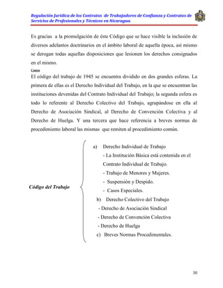 Regulación Jurídica de los Contratos de Trabajadores de Confianza y Contratos de
Servicios de Profesionales y Técnicos en Nicaragua.
30
Es gracias a la promulgación de éste Código que se hace visible la inclusión de
diversos adelantos doctrinarios en el ámbito laboral de aquella época, así mismo
se derogan todas aquellas disposiciones que lesionen los derechos consignados
en el mismo.
Comen
El código del trabajo de 1945 se encuentra dividido en dos grandes esferas. La
primera de ellas es el Derecho Individual del Trabajo, en la que se encuentran las
instituciones devenidas del Contrato Individual del Trabajo; la segunda esfera es
todo lo referente al Derecho Colectivo del Trabajo, agrupándose en ella al
Derecho de Asociación Sindical, al Derecho de Convención Colectiva y al
Derecho de Huelga. Y una tercera que hace referencia a breves normas de
procedimiento laboral las mismas que remiten al procedimiento común.
b) Derecho Colectivo del Trabajo
- Derecho de Asociación Sindical
- Derecho de Convención Colectiva
- Derecho de Huelga
c) Breves Normas Procedimentales.
Código del Trabajo
a) Derecho Individual de Trabajo
- La Institución Básica está contenida en el
Contrato Individual de Trabajo.
- Trabajo de Menores y Mujeres.
- Suspensión y Despido.
- Casos Especiales.
 