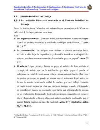 Regulación Jurídica de los Contratos de Trabajadores de Confianza y Contratos de
Servicios de Profesionales y Técnicos en Nicaragua.
31
1.3.1 Derecho Individual del Trabajo
1.3.1.1 La Institución Básica está contenida en el Contrato Individual de
Trabajo
Entre las instituciones Laborales más sobresalientes provenientes del Contrato
individual del trabajo podemos mencionar:
D. Post
 Los sujetos de trabajo: “Contrato individual de trabajo es la convención por
la cual un patrón y un obrero o empleado se obligan estos últimos…” Arto.
33 C.T 19
 La remuneración: “se obligan estos últimos a ejecutar cualquier labor,
servicio u obra bajo la dependencia y dirección inmediata o delegada del
primero, mediante una remuneración determinada que este pagará”. Arto. 33
C.T.
 El salario: Lugar, plazo y formas de pagar el salario. Se hace énfasis al
concepto de salario que es la retribución que debe pagar el patrón al
trabajador en virtud del contrato de trabajo, siendo esta retribución libre entre
las partes, pero que no puede ser menor que el mínimum legal; entre las
formas de salario como son la unidad de medida; que es el trabajo realizado
en cierto tiempo, unidad de obra, por pieza o a destajo; cuando el trabajador
no considera el tiempo en ejecutarlo y por tarea; acá el trabajador lo ejecuta
en un rendimiento determinado dentro de un tiempo convenido, así como el
plazo y lugar donde se hiciera el pago de salario, quedando establecido que el
salario deberá pagarse en moneda Nacional. Artos. 67 y siguientes; Artos.
70, 71, 72. C.T.
19
Código Del Trabajo, Promulgado el 23 de Noviembre de 1944, Publicado En La Gaceta Diario Oficial, N° 23, 1
de Febrero de 1945.
 