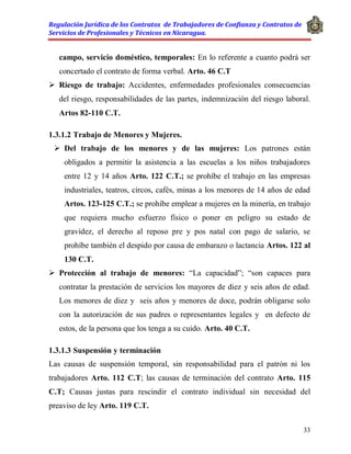 Regulación Jurídica de los Contratos de Trabajadores de Confianza y Contratos de
Servicios de Profesionales y Técnicos en Nicaragua.
33
campo, servicio doméstico, temporales: En lo referente a cuanto podrá ser
concertado el contrato de forma verbal. Arto. 46 C.T
 Riesgo de trabajo: Accidentes, enfermedades profesionales consecuencias
del riesgo, responsabilidades de las partes, indemnización del riesgo laboral.
Artos 82-110 C.T.
1.3.1.2 Trabajo de Menores y Mujeres.
 Del trabajo de los menores y de las mujeres: Los patrones están
obligados a permitir la asistencia a las escuelas a los niños trabajadores
entre 12 y 14 años Arto. 122 C.T.; se prohíbe el trabajo en las empresas
industriales, teatros, circos, cafés, minas a los menores de 14 años de edad
Artos. 123-125 C.T.; se prohíbe emplear a mujeres en la minería, en trabajo
que requiera mucho esfuerzo físico o poner en peligro su estado de
gravidez, el derecho al reposo pre y pos natal con pago de salario, se
prohíbe también el despido por causa de embarazo o lactancia Artos. 122 al
130 C.T.
 Protección al trabajo de menores: “La capacidad”; “son capaces para
contratar la prestación de servicios los mayores de diez y seis años de edad.
Los menores de diez y seis años y menores de doce, podrán obligarse solo
con la autorización de sus padres o representantes legales y en defecto de
estos, de la persona que los tenga a su cuido. Arto. 40 C.T.
1.3.1.3 Suspensión y terminación
Las causas de suspensión temporal, sin responsabilidad para el patrón ni los
trabajadores Arto. 112 C.T; las causas de terminación del contrato Arto. 115
C.T; Causas justas para rescindir el contrato individual sin necesidad del
preaviso de ley Arto. 119 C.T.
 