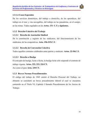 Regulación Jurídica de los Contratos de Trabajadores de Confianza y Contratos de
Servicios de Profesionales y Técnicos en Nicaragua.
34
1.3.1.4 Casos Especiales
De los servicios domésticos, del trabajo a domicilio, de los aprendices, del
trabajo en el mar y vías navegables, del trabajo en las panaderías, en el campo,
en las minas. Todos regulados en los Artos. 131 C.T y siguientes.
1.3.2 Derecho Colectivo del Trabajo
1.3.2.1 Derecho de Asociación Sindical
De la constitución y registro de los sindicatos; del funcionamiento de los
sindicatos; de las cooperativas. Arto. 196-215.C.T.
1.3.2.2 Derecho de Convención Colectiva
Todos aquellos contratos celebrados entre patrón y sindicato. Artos. 22-30.C.T.
1.3.2.3 Derecho a Huelga
El concepto de huelga, licita e ilícita, la huelga lícita solo suspende el contrato de
trabajo vigente. Artos. 222, 223, 224 CT.
Así como el paro Arto. 230 CT.
1.3.3 Breves Normas Procedimentales
El código del trabajo de 1945 omitió el Derecho Procesal del Trabajo, no
obstante se consideró un breve procedimiento laboral el cual se encuentra
contenido en el Título VI, Capítulo I llamado Procedimiento de los Juicios de
Trabajo.
 