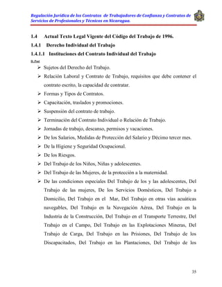 Regulación Jurídica de los Contratos de Trabajadores de Confianza y Contratos de
Servicios de Profesionales y Técnicos en Nicaragua.
35
1.4 Actual Texto Legal Vigente del Código del Trabajo de 1996.
1.4.1 Derecho Individual del Trabajo
1.4.1.1 Instituciones del Contrato Individual del Trabajo
D. Post
 Sujetos del Derecho del Trabajo.
 Relación Laboral y Contrato de Trabajo, requisitos que debe contener el
contrato escrito, la capacidad de contratar.
 Formas y Tipos de Contratos.
 Capacitación, traslados y promociones.
 Suspensión del contrato de trabajo.
 Terminación del Contrato Individual o Relación de Trabajo.
 Jornadas de trabajo, descanso, permisos y vacaciones.
 De los Salarios, Medidas de Protección del Salario y Décimo tercer mes.
 De la Higiene y Seguridad Ocupacional.
 De los Riesgos.
 Del Trabajo de los Niños, Niñas y adolescentes.
 Del Trabajo de las Mujeres, de la protección a la maternidad.
 De las condiciones especiales Del Trabajo de los y las adolescentes, Del
Trabajo de las mujeres, De los Servicios Domésticos, Del Trabajo a
Domicilio, Del Trabajo en el Mar, Del Trabajo en otras vías acuáticas
navegables, Del Trabajo en la Navegación Aérea, Del Trabajo en la
Industria de la Construcción, Del Trabajo en el Transporte Terrestre, Del
Trabajo en el Campo, Del Trabajo en las Explotaciones Mineras, Del
Trabajo de Carga, Del Trabajo en las Prisiones, Del Trabajo de los
Discapacitados, Del Trabajo en las Plantaciones, Del Trabajo de los
 