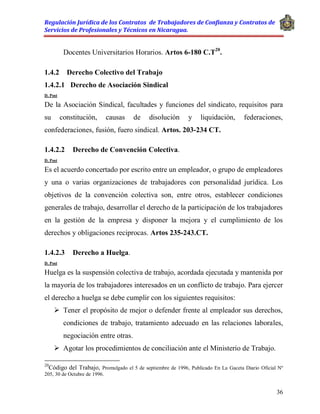 Regulación Jurídica de los Contratos de Trabajadores de Confianza y Contratos de
Servicios de Profesionales y Técnicos en Nicaragua.
36
Docentes Universitarios Horarios. Artos 6-180 C.T20
.
1.4.2 Derecho Colectivo del Trabajo
1.4.2.1 Derecho de Asociación Sindical
D. Post
De la Asociación Sindical, facultades y funciones del sindicato, requisitos para
su constitución, causas de disolución y liquidación, federaciones,
confederaciones, fusión, fuero sindical. Artos. 203-234 CT.
1.4.2.2 Derecho de Convención Colectiva.
D. Post
Es el acuerdo concertado por escrito entre un empleador, o grupo de empleadores
y una o varias organizaciones de trabajadores con personalidad jurídica. Los
objetivos de la convención colectiva son, entre otros, establecer condiciones
generales de trabajo, desarrollar el derecho de la participación de los trabajadores
en la gestión de la empresa y disponer la mejora y el cumplimiento de los
derechos y obligaciones reciprocas. Artos 235-243.CT.
1.4.2.3 Derecho a Huelga.
D. Post
Huelga es la suspensión colectiva de trabajo, acordada ejecutada y mantenida por
la mayoría de los trabajadores interesados en un conflicto de trabajo. Para ejercer
el derecho a huelga se debe cumplir con los siguientes requisitos:
 Tener el propósito de mejor o defender frente al empleador sus derechos,
condiciones de trabajo, tratamiento adecuado en las relaciones laborales,
negociación entre otras.
 Agotar los procedimientos de conciliación ante el Ministerio de Trabajo.
20
Código del Trabajo, Promulgado el 5 de septiembre de 1996, Publicado En La Gaceta Diario Oficial Nº
205, 30 de Octubre de 1996.
 